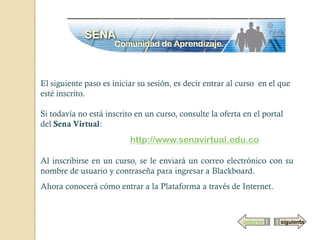 El siguiente paso es iniciar su sesión, es decir entrar al curso en el que
esté inscrito.

Si todavía no está inscrito en un curso, consulte la oferta en el portal
del Sena Virtual:
                          http://www.senavirtual.edu.co

Al inscribirse en un curso, se le enviará un correo electrónico con su
nombre de usuario y contraseña para ingresar a Blackboard.
Ahora conocerá cómo entrar a la Plataforma a través de Internet.



                                                            anterior   siguiente
 