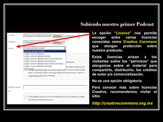 Subiendo nuestro primer Podcast La opción “ Licence ” nos permite escoger entre varias licencias conocidas como  Creative Commons  que otorgan protección sobre nuestro producto. Estas licencias avisan a los visitantes sobre los “permisos” que otorgamos sobre el material para compartirlo, distribuirlo, los créditos de autor y/o comercialización.  No es una opción obligatoria. Para conocer más sobre licencias Creative, recomendamos visitar el sitio: http://creativecommons.org.mx   