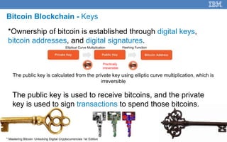 28
Bitcoin Blockchain - Keys
*Ownership of bitcoin is established through digital keys,
bitcoin addresses, and digital signatures.
The public key is calculated from the private key using elliptic curve multiplication, which is
irreversible
* Mastering Bitcoin: Unlocking Digital Cryptocurrencies 1st Edition
Practically
irreversible
The public key is used to receive bitcoins, and the private
key is used to sign transactions to spend those bitcoins.
Elliptical Curve Multiplication Hashing Function
 