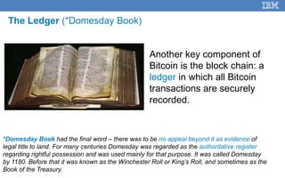 7
*Domesday Book had the final word – there was to be no appeal beyond it as evidence of
legal title to land. For many centuries Domesday was regarded as the authoritative register
regarding rightful possession and was used mainly for that purpose. It was called Domesday
by 1180. Before that it was known as the Winchester Roll or King’s Roll, and sometimes as the
Book of the Treasury.
Another key component of
Bitcoin is the block chain: a
ledger in which all Bitcoin
transactions are securely
recorded.
The Ledger (*Domesday Book)
 