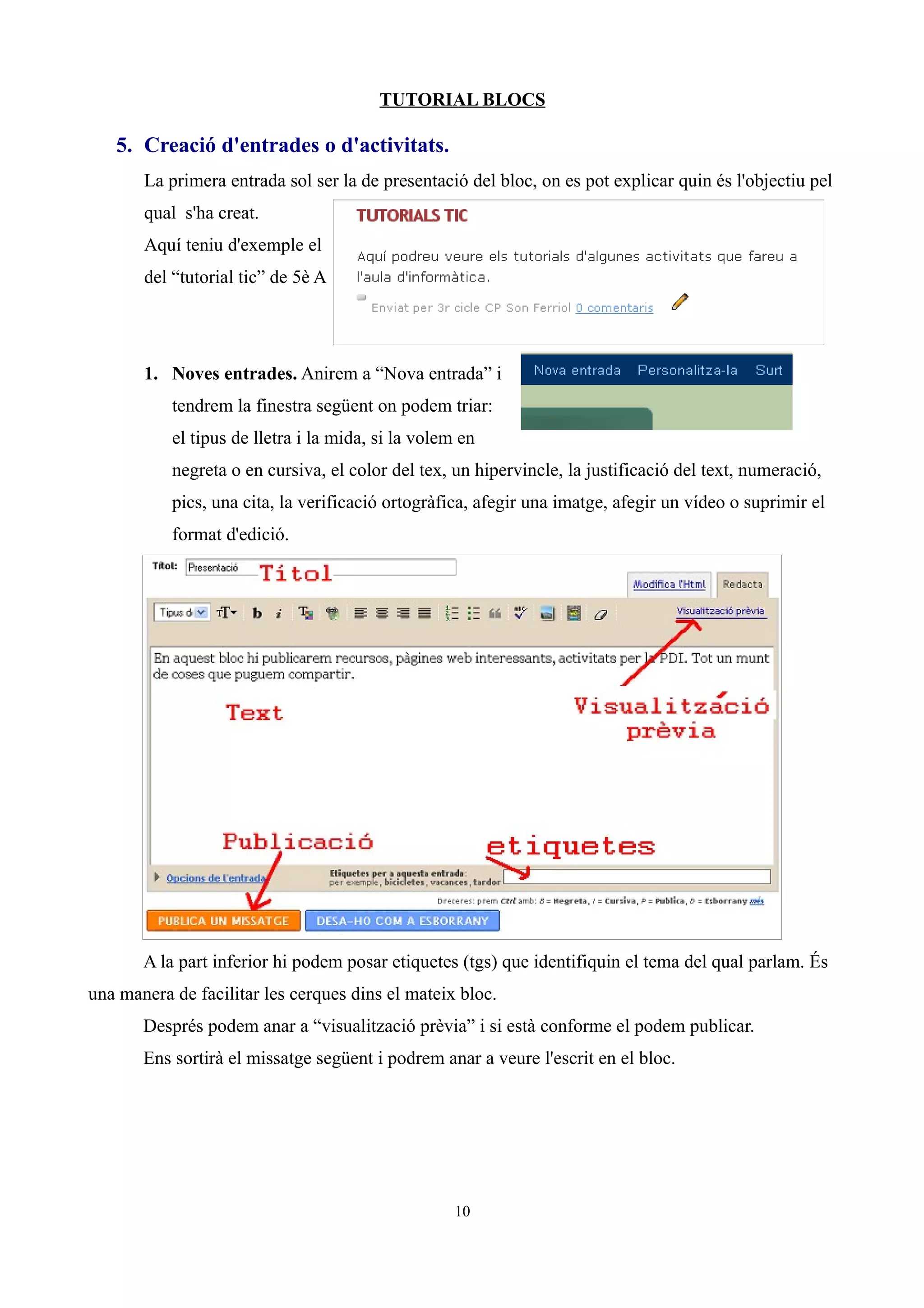 TUTORIAL BLOCS

   5. Creació d'entrades o d'activitats.
       La primera entrada sol ser la de presentació del bloc, on es pot explicar quin és l'objectiu pel
       qual s'ha creat.
       Aquí teniu d'exemple el
       del “tutorial tic” de 5è A




       1. Noves entrades. Anirem a “Nova entrada” i
           tendrem la finestra següent on podem triar:
           el tipus de lletra i la mida, si la volem en
           negreta o en cursiva, el color del tex, un hipervincle, la justificació del text, numeració,
           pics, una cita, la verificació ortogràfica, afegir una imatge, afegir un vídeo o suprimir el
           format d'edició.




       A la part inferior hi podem posar etiquetes (tgs) que identifiquin el tema del qual parlam. És
una manera de facilitar les cerques dins el mateix bloc.
       Després podem anar a “visualització prèvia” i si està conforme el podem publicar.
       Ens sortirà el missatge següent i podrem anar a veure l'escrit en el bloc.




                                                    10
 
