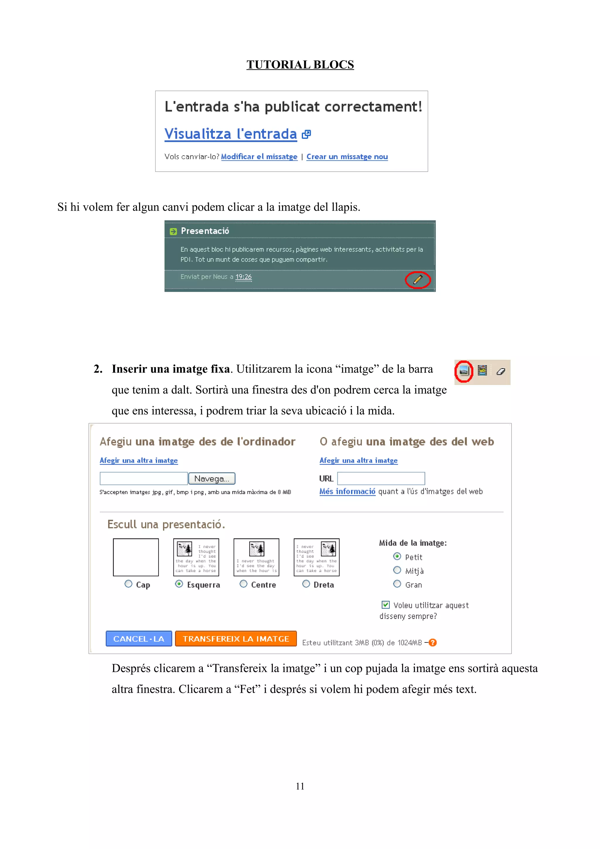 TUTORIAL BLOCS




Si hi volem fer algun canvi podem clicar a la imatge del llapis.




       2. Inserir una imatge fixa. Utilitzarem la icona “imatge” de la barra
           que tenim a dalt. Sortirà una finestra des d'on podrem cerca la imatge
           que ens interessa, i podrem triar la seva ubicació i la mida.




           Després clicarem a “Transfereix la imatge” i un cop pujada la imatge ens sortirà aquesta
           altra finestra. Clicarem a “Fet” i després si volem hi podem afegir més text.




                                                  11
 