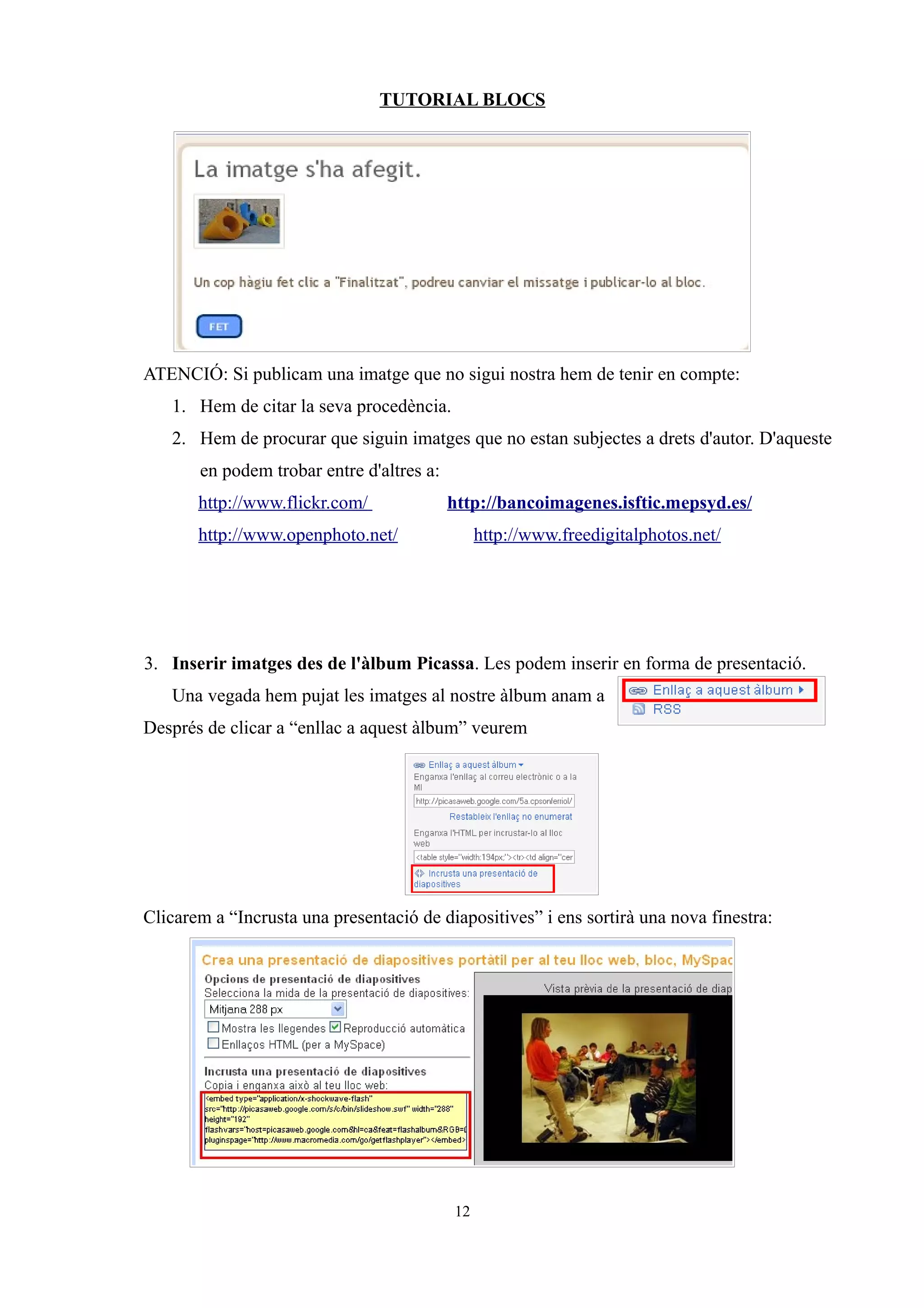 TUTORIAL BLOCS




ATENCIÓ: Si publicam una imatge que no sigui nostra hem de tenir en compte:
   1. Hem de citar la seva procedència.
   2. Hem de procurar que siguin imatges que no estan subjectes a drets d'autor. D'aqueste
       en podem trobar entre d'altres a:
       http://www.flickr.com/              http://bancoimagenes.isftic.mepsyd.es/
       http://www.openphoto.net/                http://www.freedigitalphotos.net/




3. Inserir imatges des de l'àlbum Picassa. Les podem inserir en forma de presentació.
   Una vegada hem pujat les imatges al nostre àlbum anam a
Després de clicar a “enllac a aquest àlbum” veurem




Clicarem a “Incrusta una presentació de diapositives” i ens sortirà una nova finestra:




                                           12
 