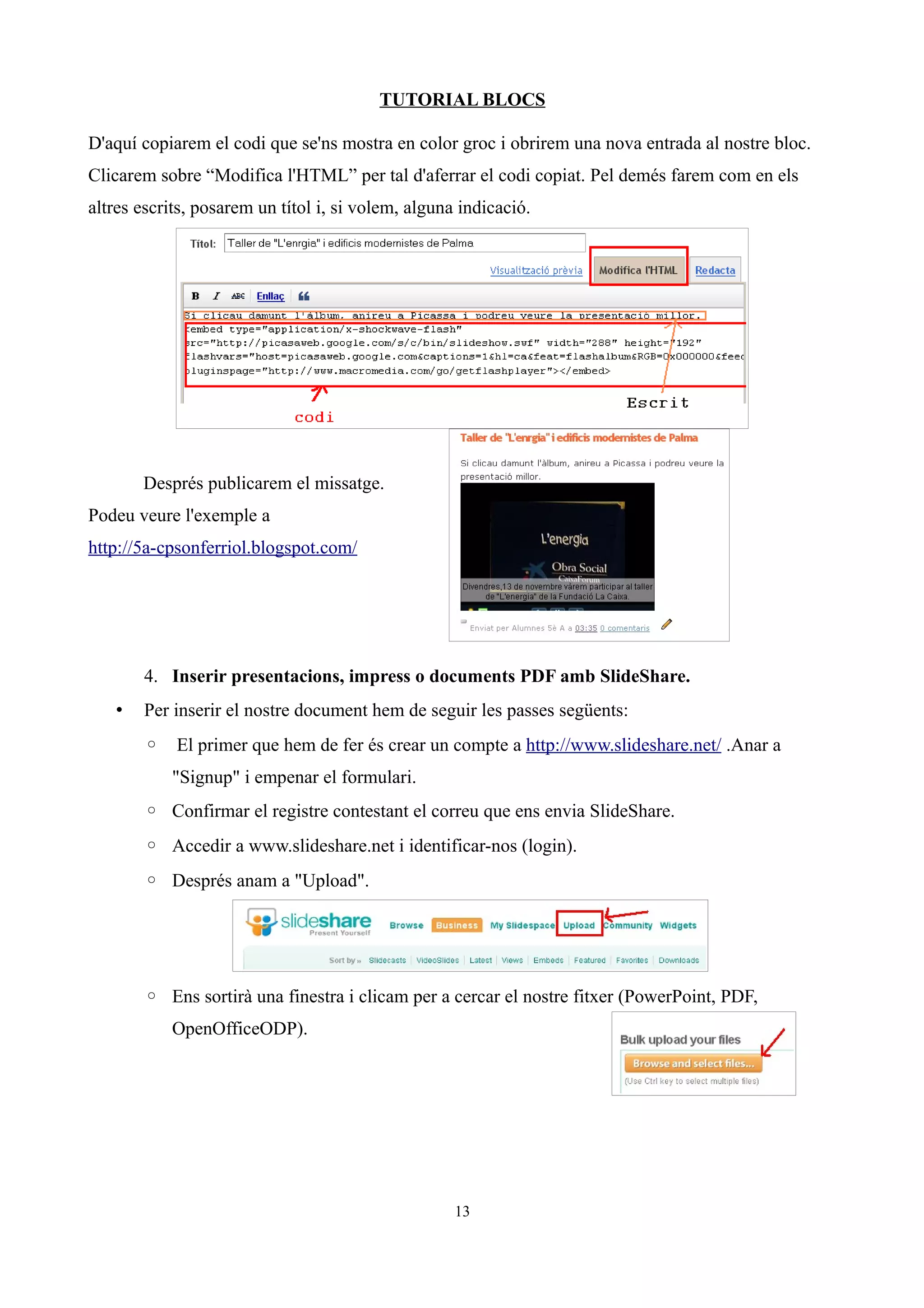 TUTORIAL BLOCS

D'aquí copiarem el codi que se'ns mostra en color groc i obrirem una nova entrada al nostre bloc.
Clicarem sobre “Modifica l'HTML” per tal d'aferrar el codi copiat. Pel demés farem com en els
altres escrits, posarem un títol i, si volem, alguna indicació.




       Després publicarem el missatge.
Podeu veure l'exemple a
http://5a-cpsonferriol.blogspot.com/




       4. Inserir presentacions, impress o documents PDF amb SlideShare.
   •   Per inserir el nostre document hem de seguir les passes següents:
       ◦ El primer que hem de fer és crear un compte a http://www.slideshare.net/ .Anar a
           "Signup" i empenar el formulari.
       ◦ Confirmar el registre contestant el correu que ens envia SlideShare.
       ◦ Accedir a www.slideshare.net i identificar-nos (login).
       ◦ Després anam a "Upload".




       ◦ Ens sortirà una finestra i clicam per a cercar el nostre fitxer (PowerPoint, PDF,
           OpenOfficeODP).




                                                    13
 
