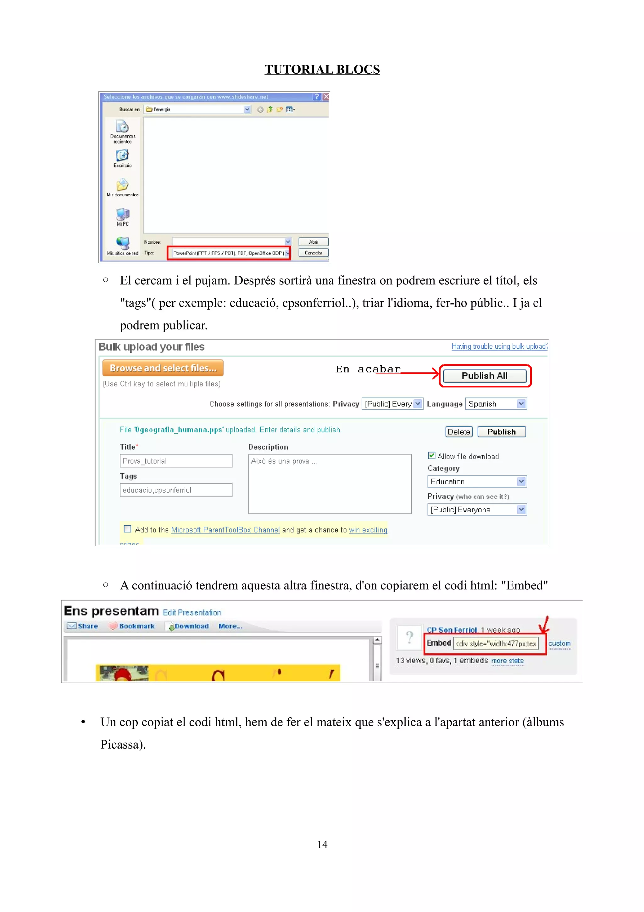 TUTORIAL BLOCS




    ◦ El cercam i el pujam. Després sortirà una finestra on podrem escriure el títol, els
       "tags"( per exemple: educació, cpsonferriol..), triar l'idioma, fer-ho públic.. I ja el
       podrem publicar.




    ◦ A continuació tendrem aquesta altra finestra, d'on copiarem el codi html: "Embed"




•   Un cop copiat el codi html, hem de fer el mateix que s'explica a l'apartat anterior (àlbums
    Picassa).




                                               14
 