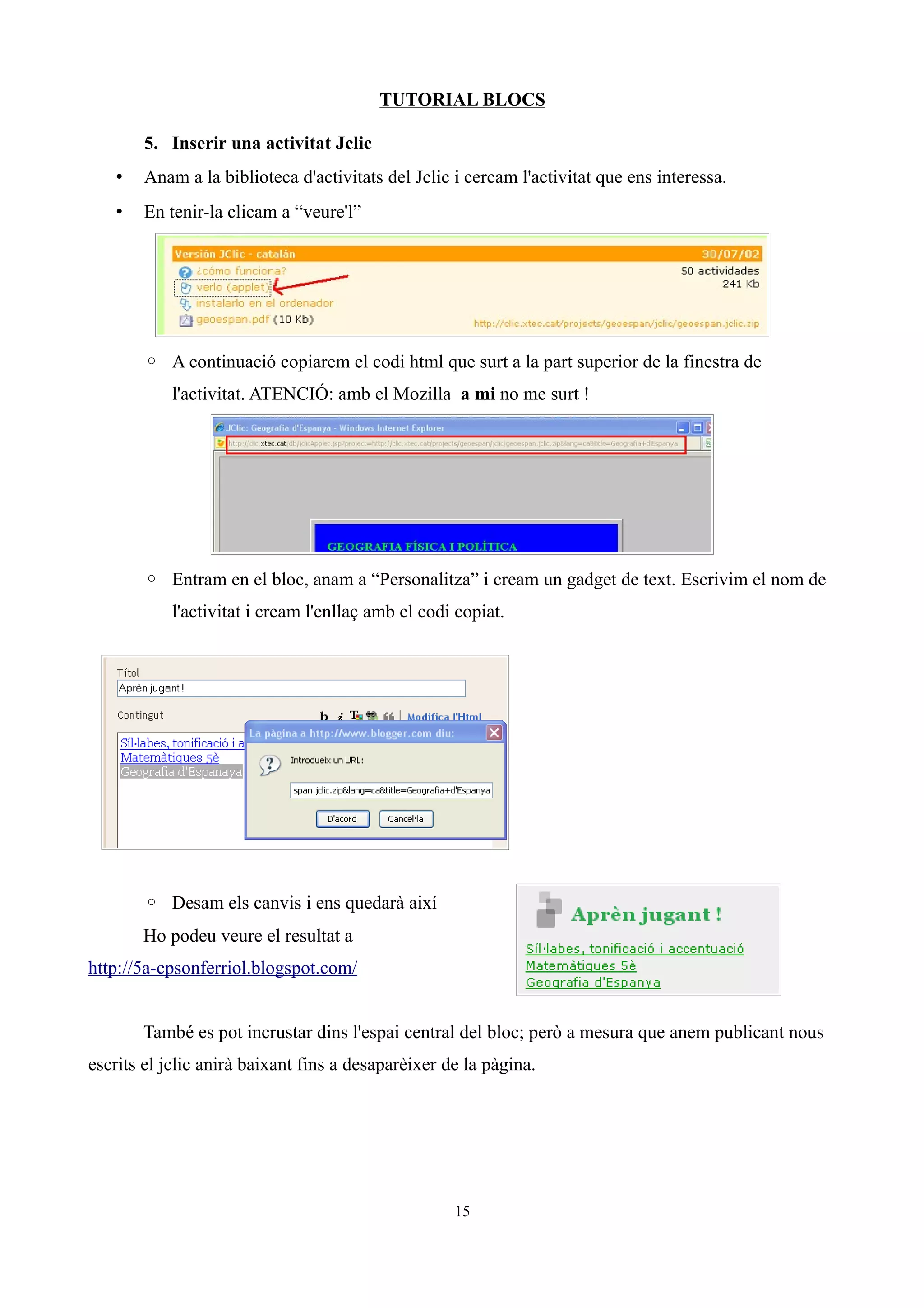 TUTORIAL BLOCS

       5. Inserir una activitat Jclic
   •   Anam a la biblioteca d'activitats del Jclic i cercam l'activitat que ens interessa.
   •   En tenir-la clicam a “veure'l”




       ◦ A continuació copiarem el codi html que surt a la part superior de la finestra de
           l'activitat. ATENCIÓ: amb el Mozilla a mi no me surt !




       ◦ Entram en el bloc, anam a “Personalitza” i cream un gadget de text. Escrivim el nom de
           l'activitat i cream l'enllaç amb el codi copiat.




       ◦ Desam els canvis i ens quedarà així
       Ho podeu veure el resultat a
http://5a-cpsonferriol.blogspot.com/


       També es pot incrustar dins l'espai central del bloc; però a mesura que anem publicant nous
escrits el jclic anirà baixant fins a desaparèixer de la pàgina.




                                                    15
 