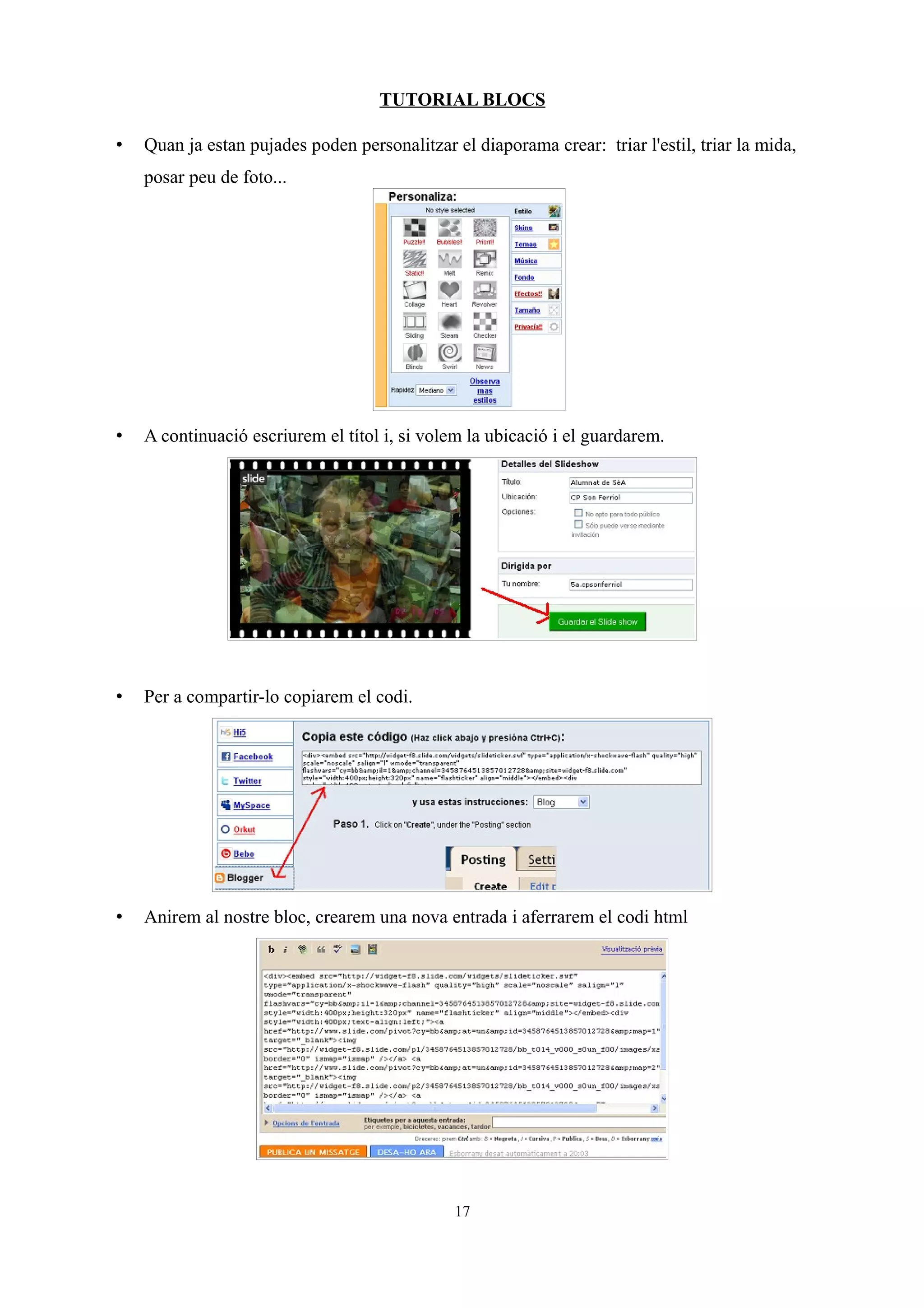 TUTORIAL BLOCS

•   Quan ja estan pujades poden personalitzar el diaporama crear: triar l'estil, triar la mida,
    posar peu de foto...




•   A continuació escriurem el títol i, si volem la ubicació i el guardarem.




•   Per a compartir-lo copiarem el codi.




•   Anirem al nostre bloc, crearem una nova entrada i aferrarem el codi html




                                               17
 