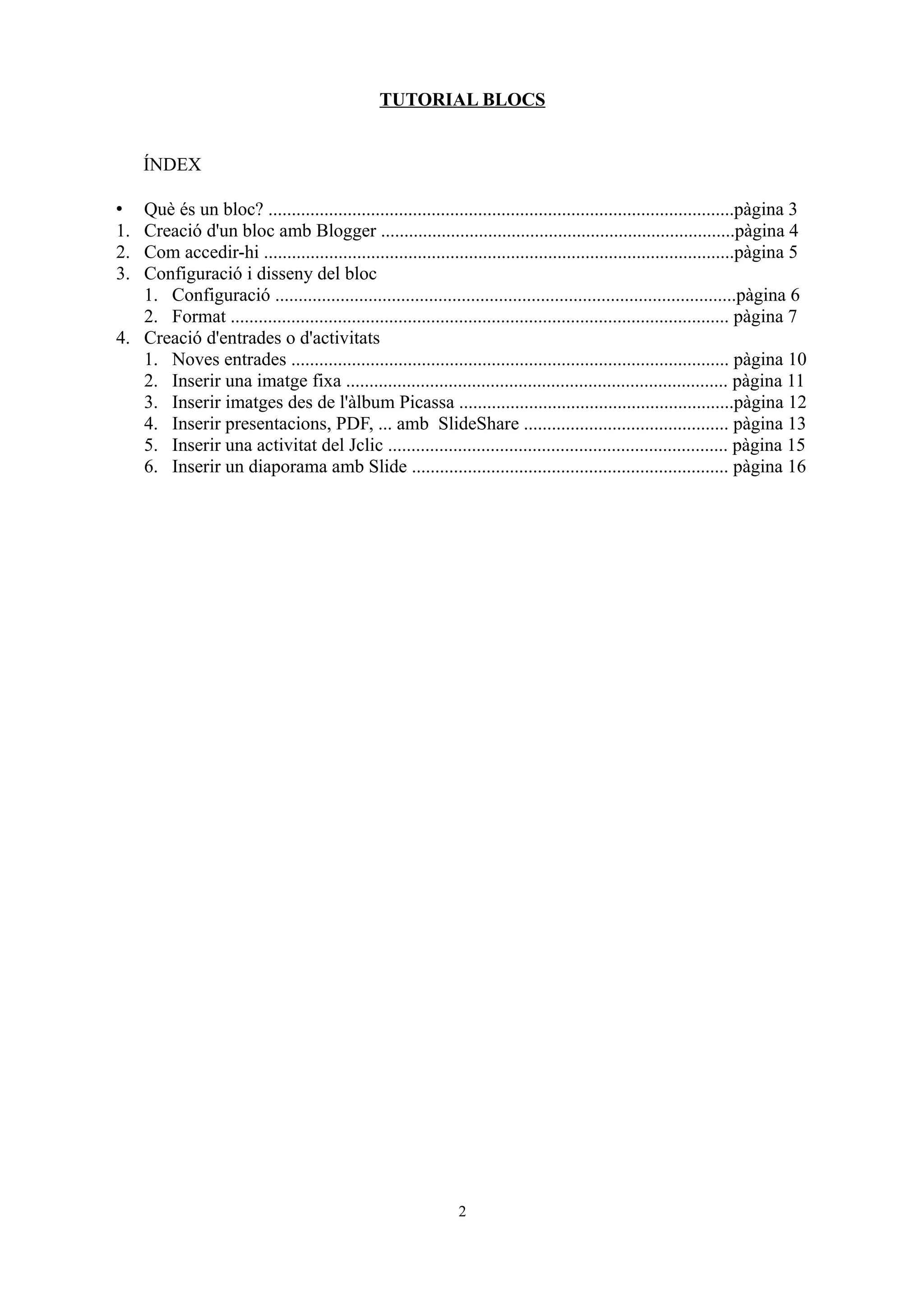 TUTORIAL BLOCS


     ÍNDEX

•  Què és un bloc? ....................................................................................................pàgina 3
1. Creació d'un bloc amb Blogger ............................................................................pàgina 4
2. Com accedir-hi .....................................................................................................pàgina 5
3. Configuració i disseny del bloc
   1. Configuració ...................................................................................................pàgina 6
   2. Format ........................................................................................................... pàgina 7
4. Creació d'entrades o d'activitats
   1. Noves entrades .............................................................................................. pàgina 10
   2. Inserir una imatge fixa .................................................................................. pàgina 11
   3. Inserir imatges des de l'àlbum Picassa ...........................................................pàgina 12
   4. Inserir presentacions, PDF, ... amb SlideShare ............................................ pàgina 13
   5. Inserir una activitat del Jclic ......................................................................... pàgina 15
   6. Inserir un diaporama amb Slide .................................................................... pàgina 16




                                                               2
 