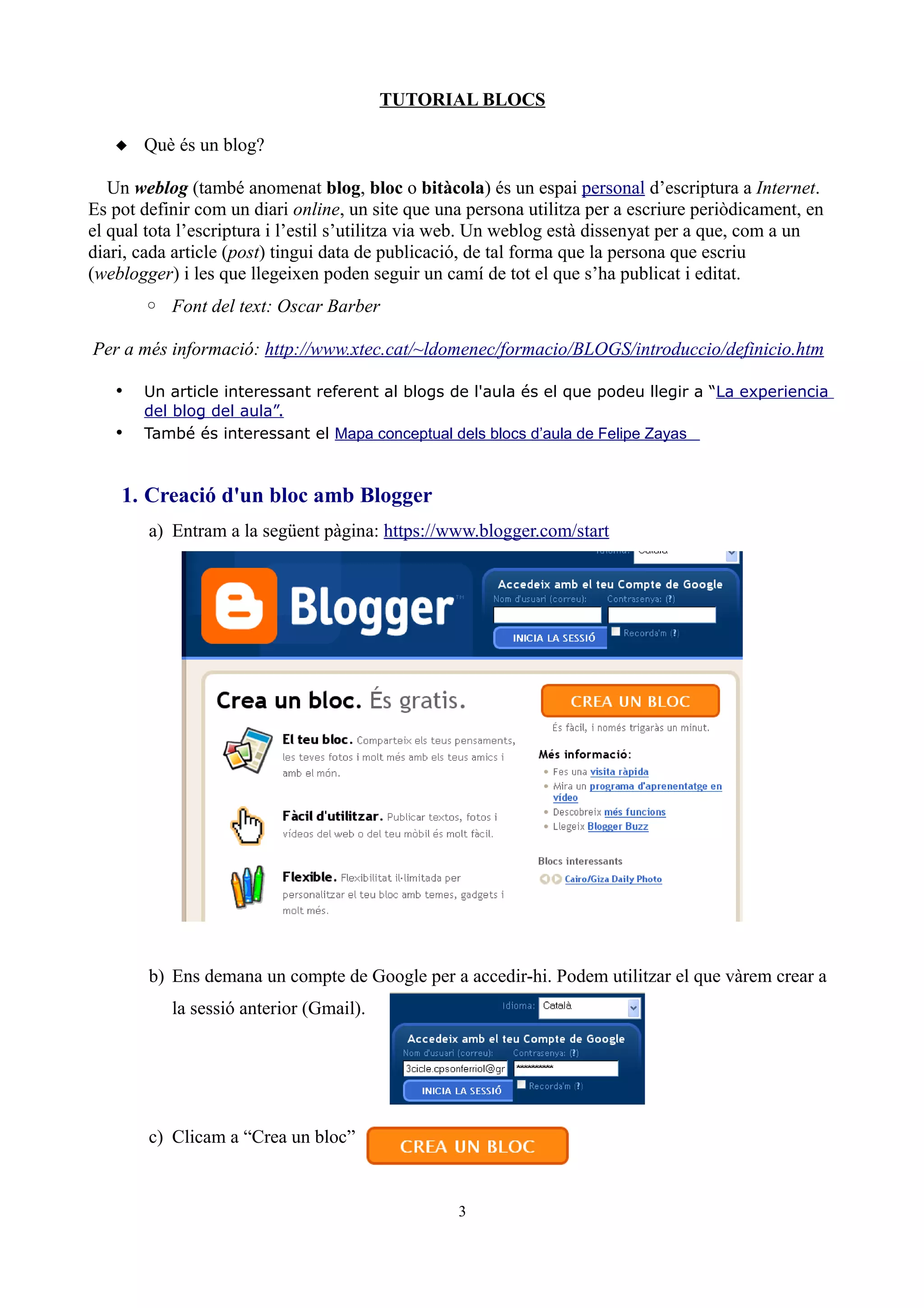 TUTORIAL BLOCS

    Què és un blog?

   Un weblog (també anomenat blog, bloc o bitàcola) és un espai personal d’escriptura a Internet.
Es pot definir com un diari online, un site que una persona utilitza per a escriure periòdicament, en
el qual tota l’escriptura i l’estil s’utilitza via web. Un weblog està dissenyat per a que, com a un
diari, cada article (post) tingui data de publicació, de tal forma que la persona que escriu
(weblogger) i les que llegeixen poden seguir un camí de tot el que s’ha publicat i editat.
       ◦ Font del text: Oscar Barber

Per a més informació: http://www.xtec.cat/~ldomenec/formacio/BLOGS/introduccio/definicio.htm

   •   Un article interessant referent al blogs de l'aula és el que podeu llegir a “La experiencia
       del blog del aula”.
   •   També és interessant el Mapa conceptual dels blocs d’aula de Felipe Zayas



    1. Creació d'un bloc amb Blogger
        a) Entram a la següent pàgina: https://www.blogger.com/start




        b) Ens demana un compte de Google per a accedir-hi. Podem utilitzar el que vàrem crear a
           la sessió anterior (Gmail).




        c) Clicam a “Crea un bloc”


                                                  3
 