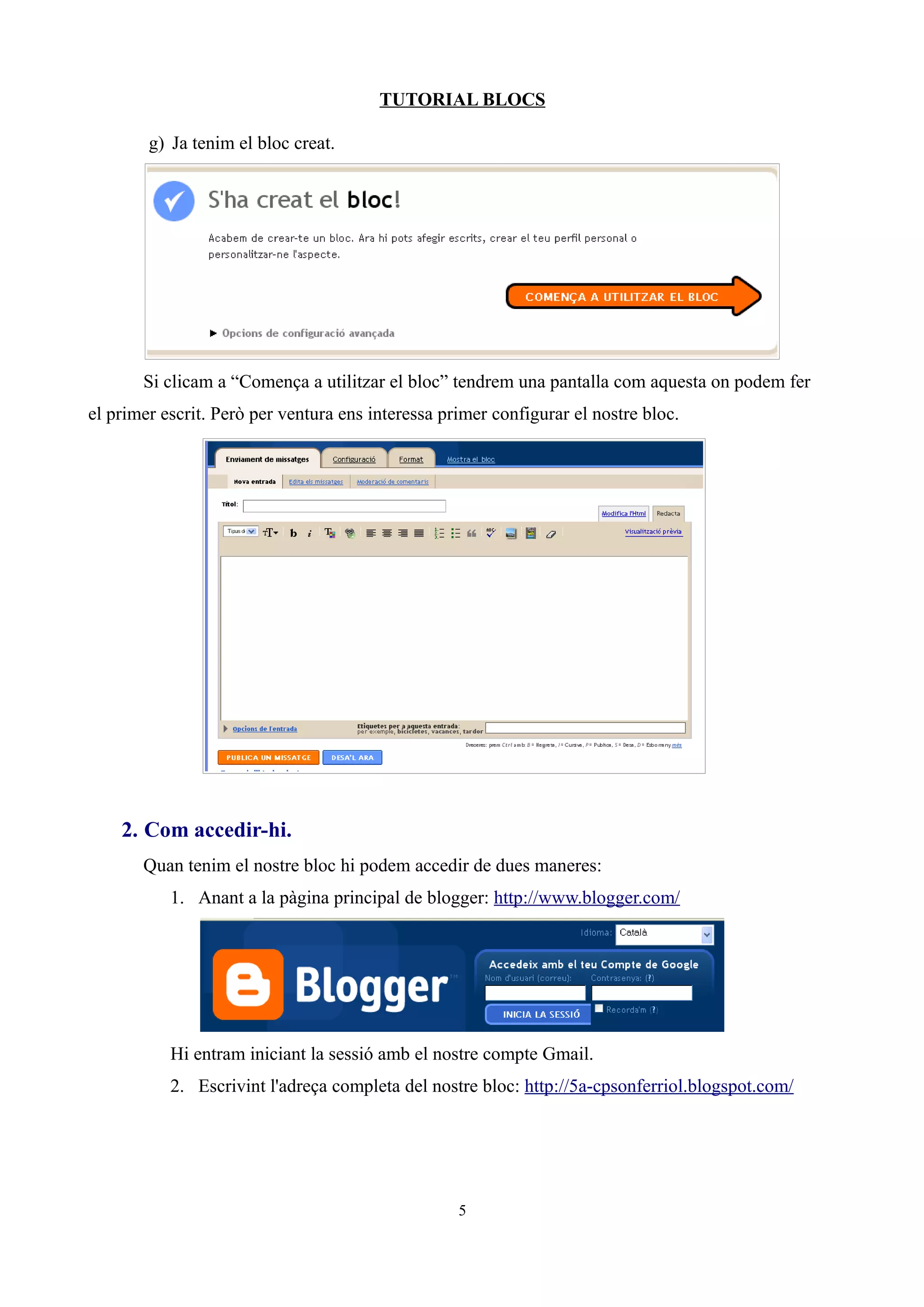 TUTORIAL BLOCS

        g) Ja tenim el bloc creat.




       Si clicam a “Comença a utilitzar el bloc” tendrem una pantalla com aquesta on podem fer
el primer escrit. Però per ventura ens interessa primer configurar el nostre bloc.




    2. Com accedir-hi.
       Quan tenim el nostre bloc hi podem accedir de dues maneres:
           1. Anant a la pàgina principal de blogger: http://www.blogger.com/




           Hi entram iniciant la sessió amb el nostre compte Gmail.
           2. Escrivint l'adreça completa del nostre bloc: http://5a-cpsonferriol.blogspot.com/




                                                   5
 