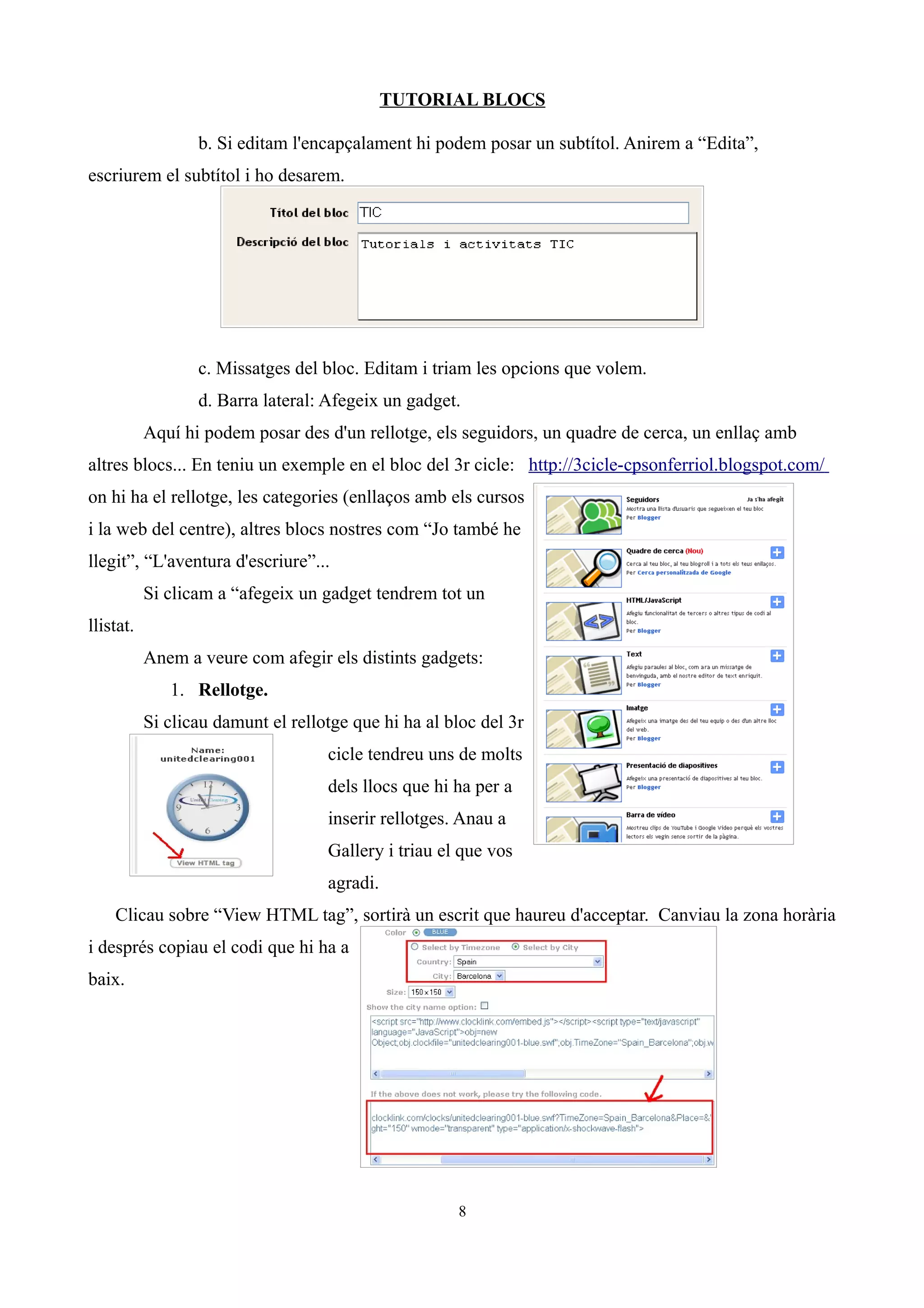 TUTORIAL BLOCS

                  b. Si editam l'encapçalament hi podem posar un subtítol. Anirem a “Edita”,
escriurem el subtítol i ho desarem.




                  c. Missatges del bloc. Editam i triam les opcions que volem.
                  d. Barra lateral: Afegeix un gadget.
           Aquí hi podem posar des d'un rellotge, els seguidors, un quadre de cerca, un enllaç amb
altres blocs... En teniu un exemple en el bloc del 3r cicle: http://3cicle-cpsonferriol.blogspot.com/
on hi ha el rellotge, les categories (enllaços amb els cursos
i la web del centre), altres blocs nostres com “Jo també he
llegit”, “L'aventura d'escriure”...
           Si clicam a “afegeix un gadget tendrem tot un
llistat.
           Anem a veure com afegir els distints gadgets:
              1. Rellotge.
           Si clicau damunt el rellotge que hi ha al bloc del 3r
                                    cicle tendreu uns de molts
                                    dels llocs que hi ha per a
                                    inserir rellotges. Anau a
                                    Gallery i triau el que vos
                                    agradi.
    Clicau sobre “View HTML tag”, sortirà un escrit que haureu d'acceptar. Canviau la zona horària
i després copiau el codi que hi ha a
baix.




                                                      8
 