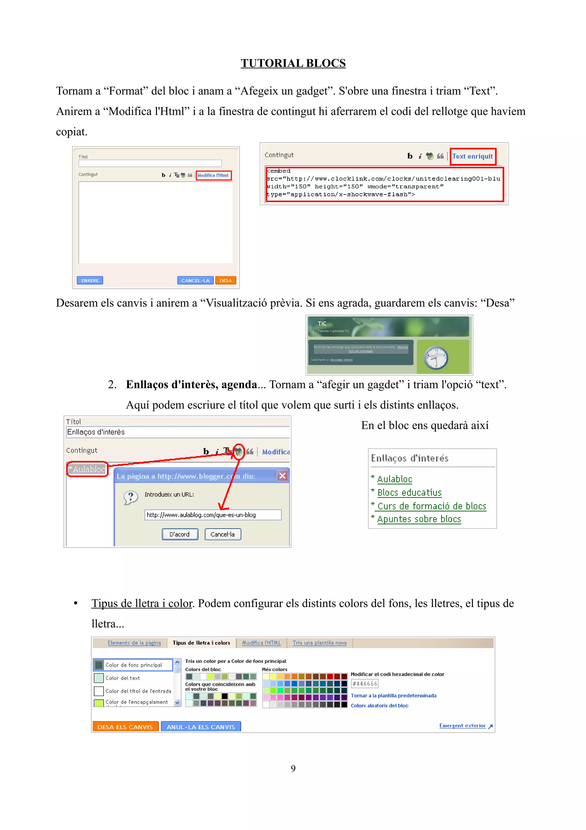 TUTORIAL BLOCS

Tornam a “Format” del bloc i anam a “Afegeix un gadget”. S'obre una finestra i triam “Text”.
Anirem a “Modifica l'Html” i a la finestra de contingut hi aferrarem el codi del rellotge que havíem
copiat.




Desarem els canvis i anirem a “Visualització prèvia. Si ens agrada, guardarem els canvis: “Desa”




              2. Enllaços d'interès, agenda... Tornam a “afegir un gagdet” i triam l'opció “text”.
                      Aquí podem escriure el títol que volem que surti i els distints enllaços.
                                                                         En el bloc ens quedarà així




   •      Tipus de lletra i color. Podem configurar els distints colors del fons, les lletres, el tipus de
          lletra...




                                                          9
 
