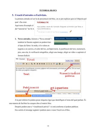TUTORIAL BLOCS

   5. Creació d'entrades o d'activitats.
       La primera entrada sol ser la de presentació del bloc, on es pot explicar quin és l'objectiu pel
       qual s'ha creat.
       Aquí teniu d'exemple el
       del “tutorial tic” de 5è A




       1. Noves entrades. Anirem a “Nova entrada” i
           tendrem la finestra següent on podem triar:
           el tipus de lletra i la mida, si la volem en
           negreta o en cursiva, el color del tex, un hipervincle, la justificació del text, numeració,
           pics, una cita, la verificació ortogràfica, afegir una imatge, afegir un vídeo o suprimir el
           format d'edició.




       A la part inferior hi podem posar etiquetes (tgs) que identifiquin el tema del qual parlam. És
una manera de facilitar les cerques dins el mateix bloc.
       Després podem anar a “visualització prèvia” i si està conforme el podem publicar.
       Ens sortirà el missatge següent i podrem anar a veure l'escrit en el bloc.




                                                    10
 
