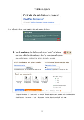 TUTORIAL BLOCS




Si hi volem fer algun canvi podem clicar a la imatge del llapis.




       2. Inserir una imatge fixa. Utilitzarem la icona “imatge” de la barra
           que tenim a dalt. Sortirà una finestra des d'on podrem cerca la imatge
           que ens interessa, i podrem triar la seva ubicació i la mida.




           Després clicarem a “Transfereix la imatge” i un cop pujada la imatge ens sortirà aquesta
           altra finestra. Clicarem a “Fet” i després si volem hi podem afegir més text.




                                                  11
 