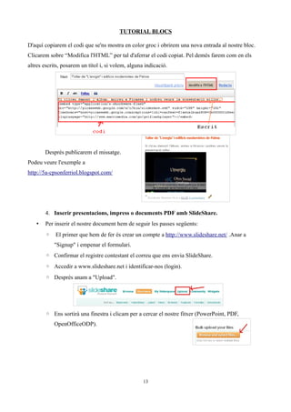 TUTORIAL BLOCS

D'aquí copiarem el codi que se'ns mostra en color groc i obrirem una nova entrada al nostre bloc.
Clicarem sobre “Modifica l'HTML” per tal d'aferrar el codi copiat. Pel demés farem com en els
altres escrits, posarem un títol i, si volem, alguna indicació.




       Després publicarem el missatge.
Podeu veure l'exemple a
http://5a-cpsonferriol.blogspot.com/




       4. Inserir presentacions, impress o documents PDF amb SlideShare.
   •   Per inserir el nostre document hem de seguir les passes següents:
       ◦ El primer que hem de fer és crear un compte a http://www.slideshare.net/ .Anar a
           "Signup" i empenar el formulari.
       ◦ Confirmar el registre contestant el correu que ens envia SlideShare.
       ◦ Accedir a www.slideshare.net i identificar-nos (login).
       ◦ Després anam a "Upload".




       ◦ Ens sortirà una finestra i clicam per a cercar el nostre fitxer (PowerPoint, PDF,
           OpenOfficeODP).




                                                    13
 