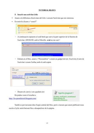 TUTORIAL BLOCS

       5. Inserir una activitat Jclic
   •   Anam a la biblioteca d'activitats del Jclic i cercam l'activitat que ens interessa.
   •   En tenir-la clicam a “veure'l”




       ◦ A continuació copiarem el codi html que surt a la part superior de la finestra de
           l'activitat. ATENCIÓ: amb el Mozilla a mi no me surt !




       ◦ Entram en el bloc, anam a “Personalitza” i cream un gadget de text. Escrivim el nom de
           l'activitat i cream l'enllaç amb el codi copiat.




       ◦ Desam els canvis i ens quedarà així
       Ho podeu veure el resultat a
http://5a-cpsonferriol.blogspot.com/


       També es pot incrustar dins l'espai central del bloc; però a mesura que anem publicant nous
escrits el jclic anirà baixant fins a desaparèixer de la pàgina.




                                                    15
 