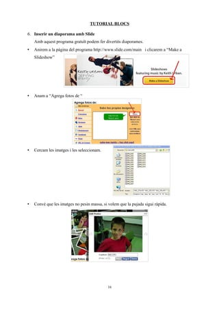 TUTORIAL BLOCS

6. Inserir un diaporama amb Slide
    Amb aquest programa gratuït podem fer divertits diaporames.
•   Anirem a la pàgina del programa http://www.slide.com/main i clicarem a “Make a
    Slideshow”




•   Anam a “Agrega fotos de “




•   Cercam les imatges i les seleccionam.




•   Convé que les imatges no pesin massa, si volem que la pujada sigui ràpida.




                                             16
 