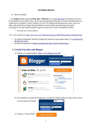 TUTORIAL BLOCS

    Què és un blog?

   Un weblog (també anomenat blog, bloc o bitàcola) és un espai personal d’escriptura a Internet.
Es pot definir com un diari online, un site que una persona utilitza per a escriure periòdicament, en
el qual tota l’escriptura i l’estil s’utilitza via web. Un weblog està dissenyat per a que, com a un
diari, cada article (post) tingui data de publicació, de tal forma que la persona que escriu
(weblogger) i les que llegeixen poden seguir un camí de tot el que s’ha publicat i editat.
       ◦ Font del text: Oscar Barber

Per a més informació: http://www.xtec.cat/~ldomenec/formacio/BLOGS/introduccio/definicio.htm

   •   Un article interessant referent al blogs de l'aula és el que podeu llegir a “La experiencia
       del blog del aula”.
   •   També és interessant el Mapa conceptual dels blocs d’aula de Felipe Zayas



    1. Creació d'un bloc amb Blogger
        a) Entram a la següent pàgina: https://www.blogger.com/start




        b) Ens demana un compte de Google per a accedir-hi. Podem utilitzar el que vàrem crear a
           la sessió anterior (Gmail).




        c) Clicam a “Crea un bloc”


                                                  3
 