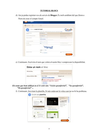 TUTORIAL BLOCS

    d) Ara ja podeu registrar-vos als serveis de Blogger. És molt semblant del que férem a
       l'hora de crear el compte Gmail.




    e) Continuam. Escrivim el nom que volem al nostre bloc i comprovam la disponibilitat.




Els noms que hem utilitzat en el 3r cicle són: “3cicle-cpsonferriol”, “5a-cpsonferriol”,
      ”5b-cpsonferriol” ...
    f) Continuam. Ara triam la plantilla. Si més endavant la voleu canviar no hi ha problema.




                                             4
 