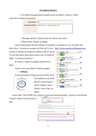 TUTORIAL BLOCS

                  b. Si editam l'encapçalament hi podem posar un subtítol. Anirem a “Edita”,
escriurem el subtítol i ho desarem.




                  c. Missatges del bloc. Editam i triam les opcions que volem.
                  d. Barra lateral: Afegeix un gadget.
           Aquí hi podem posar des d'un rellotge, els seguidors, un quadre de cerca, un enllaç amb
altres blocs... En teniu un exemple en el bloc del 3r cicle: http://3cicle-cpsonferriol.blogspot.com/
on hi ha el rellotge, les categories (enllaços amb els cursos
i la web del centre), altres blocs nostres com “Jo també he
llegit”, “L'aventura d'escriure”...
           Si clicam a “afegeix un gadget tendrem tot un
llistat.
           Anem a veure com afegir els distints gadgets:
              1. Rellotge.
           Si clicau damunt el rellotge que hi ha al bloc del 3r
                                    cicle tendreu uns de molts
                                    dels llocs que hi ha per a
                                    inserir rellotges. Anau a
                                    Gallery i triau el que vos
                                    agradi.
    Clicau sobre “View HTML tag”, sortirà un escrit que haureu d'acceptar. Canviau la zona horària
i després copiau el codi que hi ha a
baix.




                                                      8
 