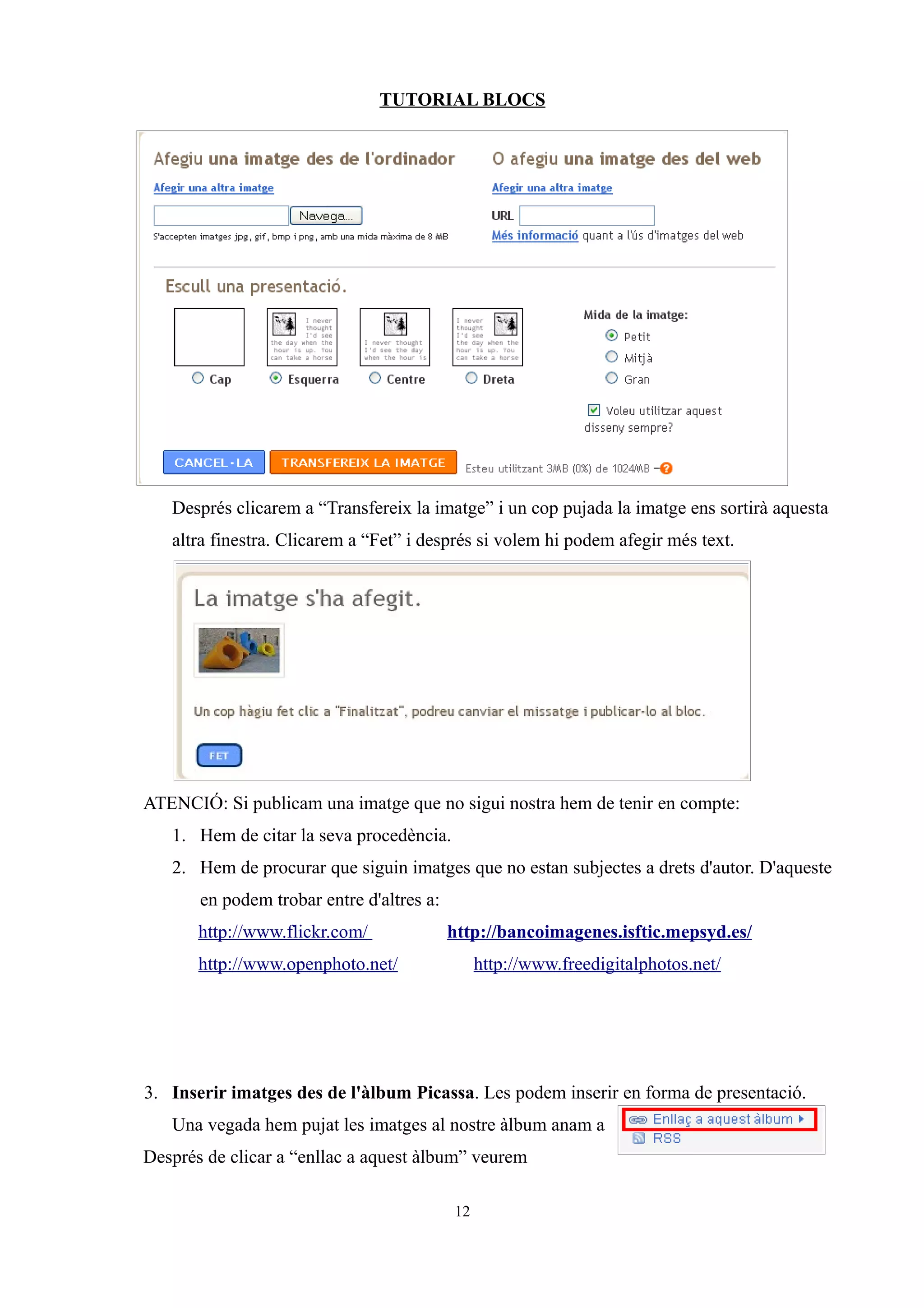 TUTORIAL BLOCS




   Després clicarem a “Transfereix la imatge” i un cop pujada la imatge ens sortirà aquesta
   altra finestra. Clicarem a “Fet” i després si volem hi podem afegir més text.




ATENCIÓ: Si publicam una imatge que no sigui nostra hem de tenir en compte:
   1. Hem de citar la seva procedència.
   2. Hem de procurar que siguin imatges que no estan subjectes a drets d'autor. D'aqueste
       en podem trobar entre d'altres a:
       http://www.flickr.com/              http://bancoimagenes.isftic.mepsyd.es/
       http://www.openphoto.net/                http://www.freedigitalphotos.net/




3. Inserir imatges des de l'àlbum Picassa. Les podem inserir en forma de presentació.
   Una vegada hem pujat les imatges al nostre àlbum anam a
Després de clicar a “enllac a aquest àlbum” veurem

                                           12
 