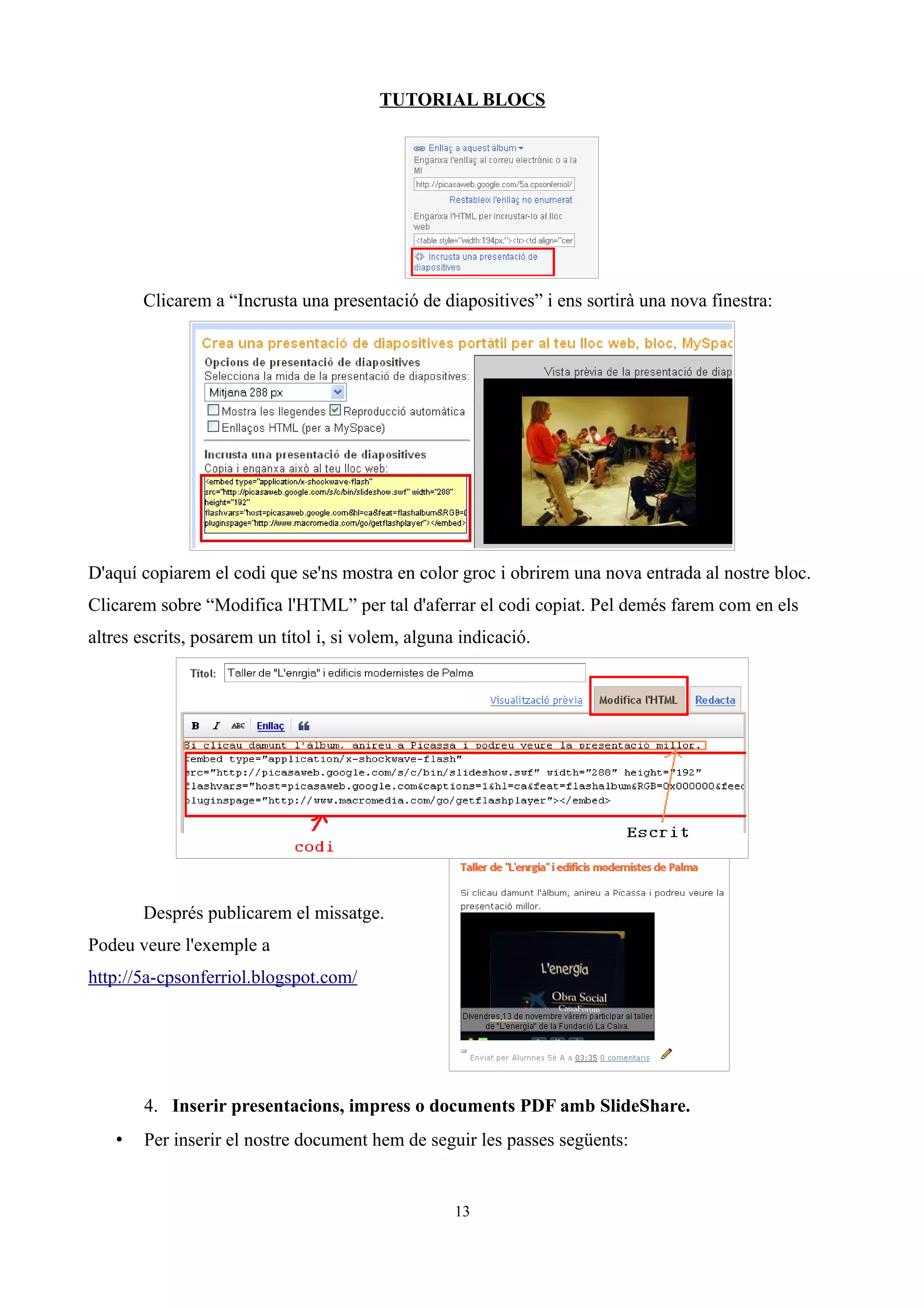 TUTORIAL BLOCS




       Clicarem a “Incrusta una presentació de diapositives” i ens sortirà una nova finestra:




D'aquí copiarem el codi que se'ns mostra en color groc i obrirem una nova entrada al nostre bloc.
Clicarem sobre “Modifica l'HTML” per tal d'aferrar el codi copiat. Pel demés farem com en els
altres escrits, posarem un títol i, si volem, alguna indicació.




       Després publicarem el missatge.
Podeu veure l'exemple a
http://5a-cpsonferriol.blogspot.com/




       4. Inserir presentacions, impress o documents PDF amb SlideShare.
   •   Per inserir el nostre document hem de seguir les passes següents:


                                                    13
 