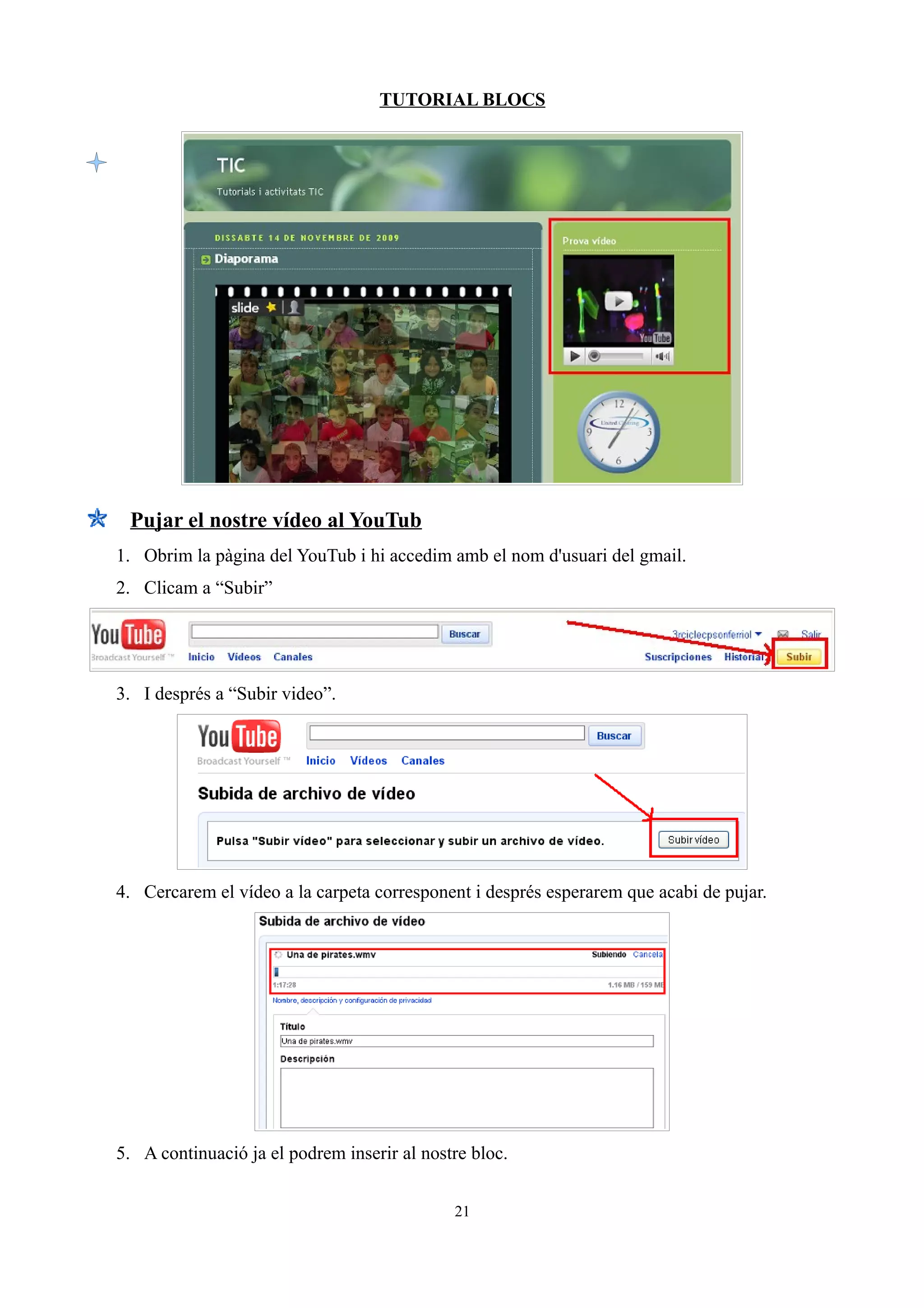TUTORIAL BLOCS




 Pujar el nostre vídeo al YouTub
1. Obrim la pàgina del YouTub i hi accedim amb el nom d'usuari del gmail.
2. Clicam a “Subir”




3. I després a “Subir video”.




4. Cercarem el vídeo a la carpeta corresponent i després esperarem que acabi de pujar.




5. A continuació ja el podrem inserir al nostre bloc.


                                             21
 