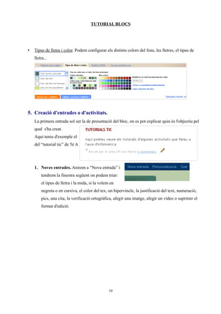 TUTORIAL BLOCS




•   Tipus de lletra i color. Podem configurar els distints colors del fons, les lletres, el tipus de
    lletra...




5. Creació d'entrades o d'activitats.
    La primera entrada sol ser la de presentació del bloc, on es pot explicar quin és l'objectiu pel
    qual s'ha creat.
    Aquí teniu d'exemple el
    del “tutorial tic” de 5è A




    1. Noves entrades. Anirem a “Nova entrada” i
        tendrem la finestra següent on podem triar:
        el tipus de lletra i la mida, si la volem en
        negreta o en cursiva, el color del tex, un hipervincle, la justificació del text, numeració,
        pics, una cita, la verificació ortogràfica, afegir una imatge, afegir un vídeo o suprimir el
        format d'edició.




                                                 10
 