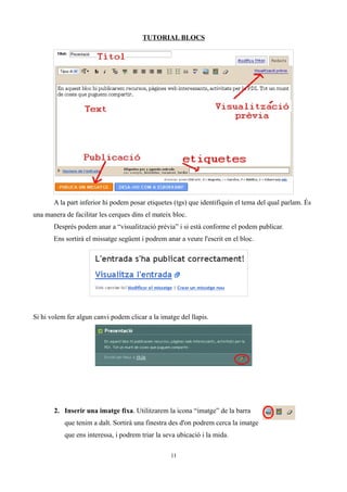 TUTORIAL BLOCS




       A la part inferior hi podem posar etiquetes (tgs) que identifiquin el tema del qual parlam. És
una manera de facilitar les cerques dins el mateix bloc.
       Després podem anar a “visualització prèvia” i si està conforme el podem publicar.
       Ens sortirà el missatge següent i podrem anar a veure l'escrit en el bloc.




Si hi volem fer algun canvi podem clicar a la imatge del llapis.




       2. Inserir una imatge fixa. Utilitzarem la icona “imatge” de la barra
           que tenim a dalt. Sortirà una finestra des d'on podrem cerca la imatge
           que ens interessa, i podrem triar la seva ubicació i la mida.

                                                  11
 