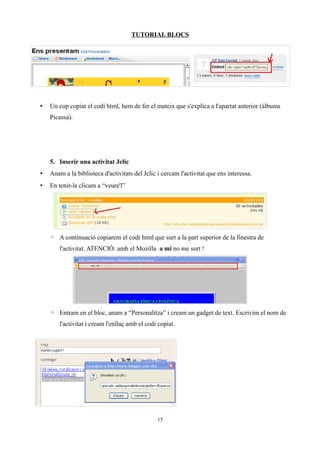 TUTORIAL BLOCS




•   Un cop copiat el codi html, hem de fer el mateix que s'explica a l'apartat anterior (àlbums
    Picassa).




    5. Inserir una activitat Jclic
•   Anam a la biblioteca d'activitats del Jclic i cercam l'activitat que ens interessa.
•   En tenir-la clicam a “veure'l”




    ◦ A continuació copiarem el codi html que surt a la part superior de la finestra de
       l'activitat. ATENCIÓ: amb el Mozilla a mi no me surt !




    ◦ Entram en el bloc, anam a “Personalitza” i cream un gadget de text. Escrivim el nom de
       l'activitat i cream l'enllaç amb el codi copiat.




                                                15
 