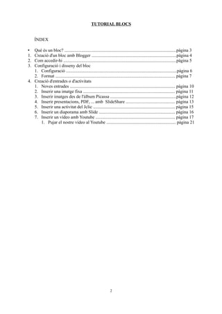TUTORIAL BLOCS


     ÍNDEX

•  Què és un bloc? ....................................................................................................pàgina 3
1. Creació d'un bloc amb Blogger ............................................................................pàgina 4
2. Com accedir-hi .....................................................................................................pàgina 5
3. Configuració i disseny del bloc
   1. Configuració ...................................................................................................pàgina 6
   2. Format ........................................................................................................... pàgina 7
4. Creació d'entrades o d'activitats
   1. Noves entrades .............................................................................................. pàgina 10
   2. Inserir una imatge fixa .................................................................................. pàgina 11
   3. Inserir imatges des de l'àlbum Picassa ...........................................................pàgina 12
   4. Inserir presentacions, PDF, ... amb SlideShare ............................................ pàgina 13
   5. Inserir una activitat del Jclic ......................................................................... pàgina 15
   6. Inserir un diaporama amb Slide .................................................................... pàgina 16
   7. Inserir un vídeo amb Youtube ....................................................................... pàgina 17
      1. Pujar el nostre vídeo al Youtube .............................................................. pàgina 21




                                                               2
 