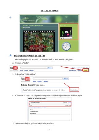 TUTORIAL BLOCS




 Pujar el nostre vídeo al YouTub
1. Obrim la pàgina del YouTub i hi accedim amb el nom d'usuari del gmail.
2. Clicam a “Subir”




3. I després a “Subir video”.




4. Cercarem el vídeo a la carpeta corresponent i després esperarem que acabi de pujar.




5. A continuació ja el podrem inserir al nostre bloc.


                                             21
 