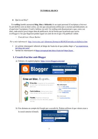 TUTORIAL BLOCS



    Què és un bloc?

   Un weblog (també anomenat blog, bloc o bitàcola) és un espai personal d’escriptura a Internet.
Es pot definir com un diari online, un site que una persona utilitza per a escriure periòdicament, en
el qual tota l’escriptura i l’estil s’utilitza via web. Un weblog està dissenyat per a que, com a un
diari, cada article (post) tingui data de publicació, de tal forma que la persona que escriu
(weblogger) i les que llegeixen poden seguir un camí de tot el que s’ha publicat i editat.
       ◦ Font del text: Oscar Barber

Per a més informació: http://www.xtec.cat/~ldomenec/formacio/BLOGS/introduccio/definicio.htm

   •   Un article interessant referent al blogs de l'aula és el que podeu llegir a “La experiencia
       del blog del aula”.
   •   També és interessant el Mapa conceptual dels blocs d’aula de Felipe Zayas



    1. Creació d'un bloc amb Blogger
        a) Entram a la següent pàgina: https://www.blogger.com/start




        b) Ens demana un compte de Google per a accedir-hi. Podem utilitzar el que vàrem crear a
           la sessió anterior (Gmail).




                                                  3
 