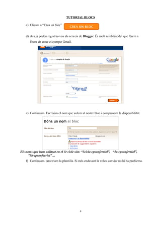 TUTORIAL BLOCS

    c) Clicam a “Crea un bloc”


    d) Ara ja podeu registrar-vos als serveis de Blogger. És molt semblant del que férem a
       l'hora de crear el compte Gmail.




    e) Continuam. Escrivim el nom que volem al nostre bloc i comprovam la disponibilitat.




Els noms que hem utilitzat en el 3r cicle són: “3cicle-cpsonferriol”, “5a-cpsonferriol”,
      ”5b-cpsonferriol” ...
    f) Continuam. Ara triam la plantilla. Si més endavant la voleu canviar no hi ha problema.




                                             4
 