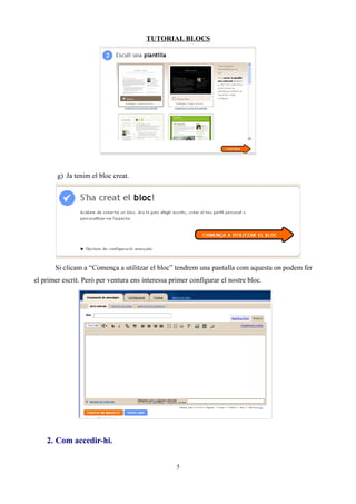 TUTORIAL BLOCS




        g) Ja tenim el bloc creat.




       Si clicam a “Comença a utilitzar el bloc” tendrem una pantalla com aquesta on podem fer
el primer escrit. Però per ventura ens interessa primer configurar el nostre bloc.




    2. Com accedir-hi.


                                                   5
 