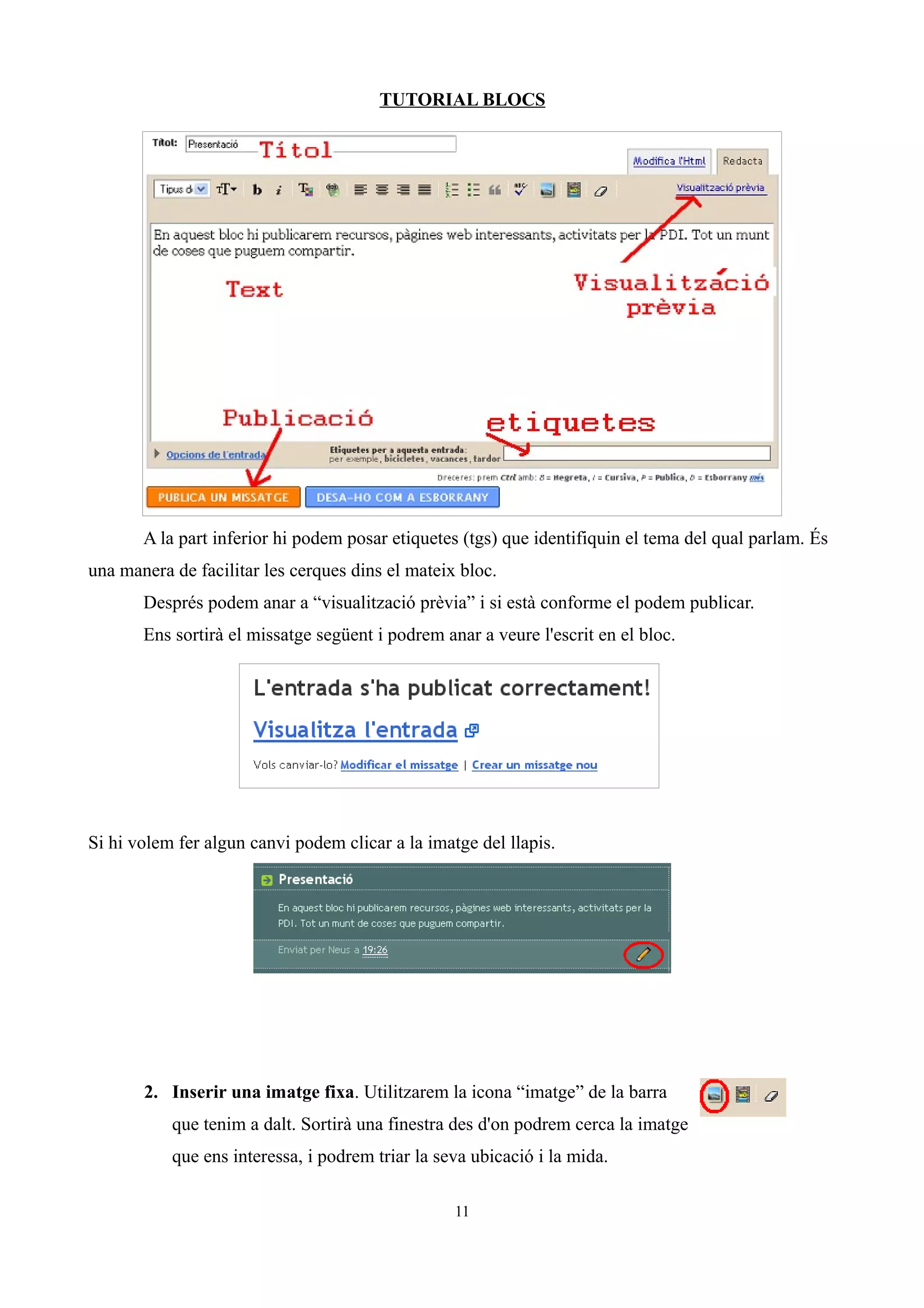 TUTORIAL BLOCS
A la part inferior hi podem posar etiquetes (tgs) que identifiquin el tema del qual parlam. És
una manera de facilitar les cerques dins el mateix bloc.
Després podem anar a “visualització prèvia” i si està conforme el podem publicar.
Ens sortirà el missatge següent i podrem anar a veure l'escrit en el bloc.
Si hi volem fer algun canvi podem clicar a la imatge del llapis.
2. Inserir una imatge fixa. Utilitzarem la icona “imatge” de la barra
que tenim a dalt. Sortirà una finestra des d'on podrem cerca la imatge
que ens interessa, i podrem triar la seva ubicació i la mida.
11
 