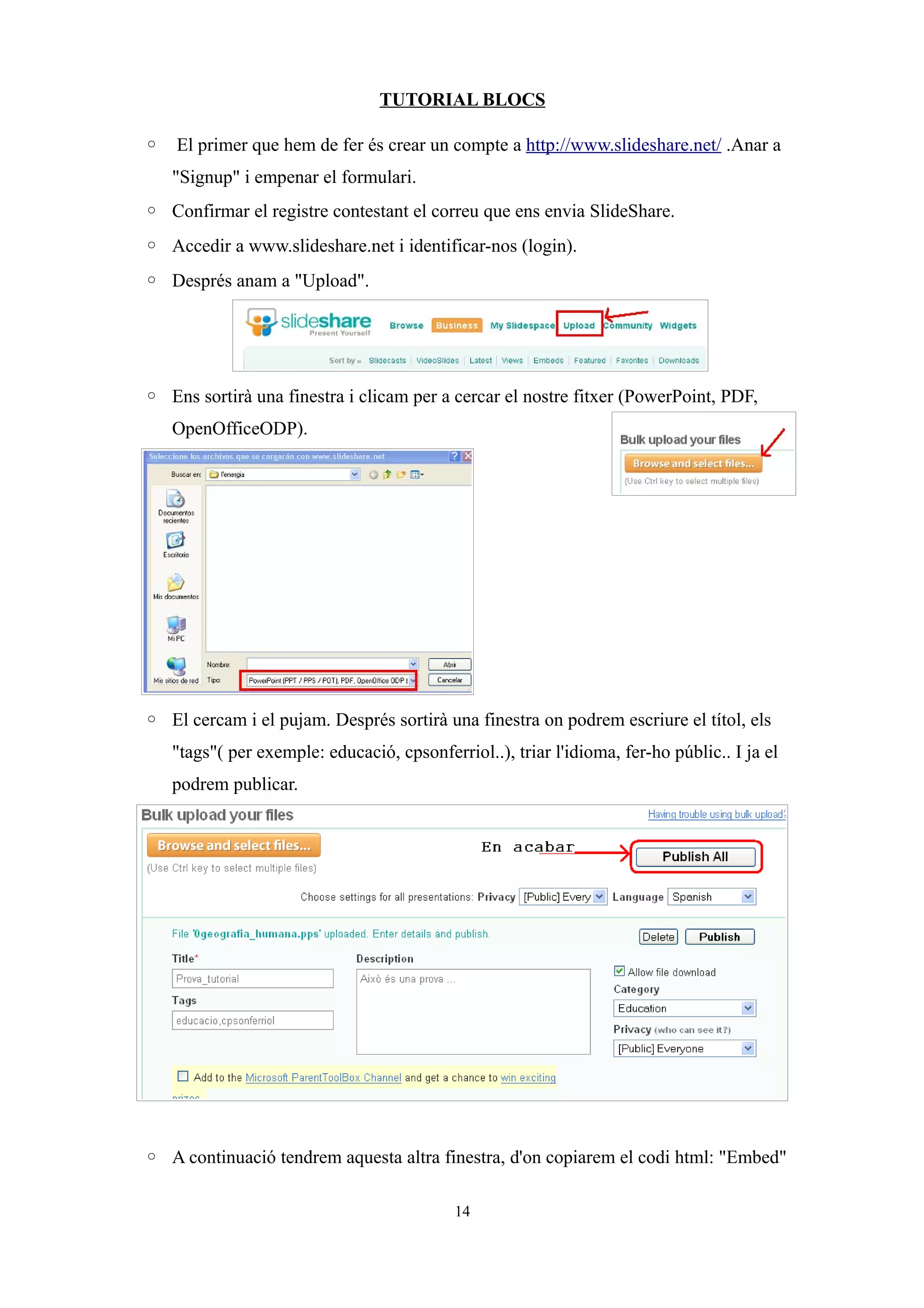 TUTORIAL BLOCS
◦ El primer que hem de fer és crear un compte a http://www.slideshare.net/ .Anar a
"Signup" i empenar el formulari.
◦ Confirmar el registre contestant el correu que ens envia SlideShare.
◦ Accedir a www.slideshare.net i identificar-nos (login).
◦ Després anam a "Upload".
◦ Ens sortirà una finestra i clicam per a cercar el nostre fitxer (PowerPoint, PDF,
OpenOfficeODP).
◦ El cercam i el pujam. Després sortirà una finestra on podrem escriure el títol, els
"tags"( per exemple: educació, cpsonferriol..), triar l'idioma, fer-ho públic.. I ja el
podrem publicar.
◦ A continuació tendrem aquesta altra finestra, d'on copiarem el codi html: "Embed"
14
 