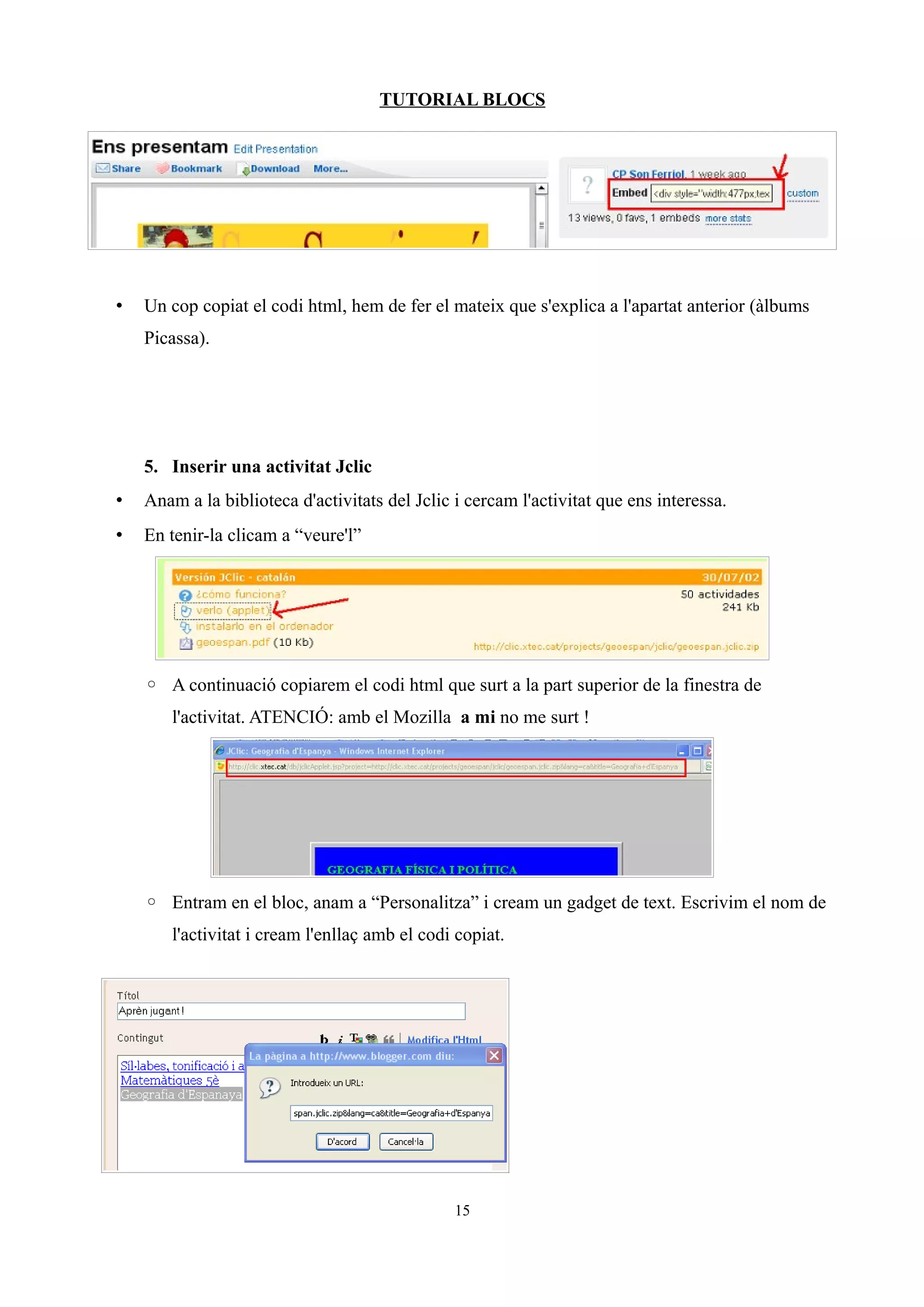 TUTORIAL BLOCS
• Un cop copiat el codi html, hem de fer el mateix que s'explica a l'apartat anterior (àlbums
Picassa).
5. Inserir una activitat Jclic
• Anam a la biblioteca d'activitats del Jclic i cercam l'activitat que ens interessa.
• En tenir-la clicam a “veure'l”
◦ A continuació copiarem el codi html que surt a la part superior de la finestra de
l'activitat. ATENCIÓ: amb el Mozilla a mi no me surt !
◦ Entram en el bloc, anam a “Personalitza” i cream un gadget de text. Escrivim el nom de
l'activitat i cream l'enllaç amb el codi copiat.
15
 