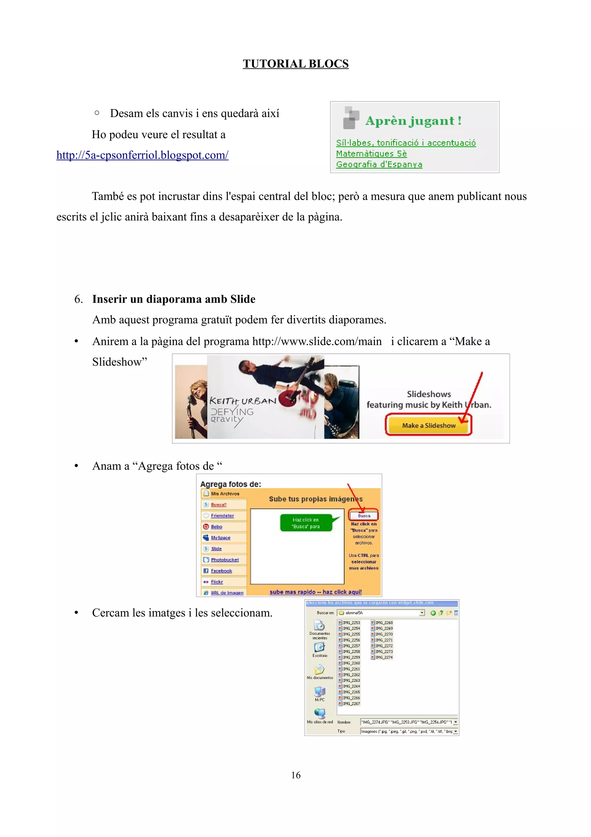 TUTORIAL BLOCS
◦ Desam els canvis i ens quedarà així
Ho podeu veure el resultat a
http://5a-cpsonferriol.blogspot.com/
També es pot incrustar dins l'espai central del bloc; però a mesura que anem publicant nous
escrits el jclic anirà baixant fins a desaparèixer de la pàgina.
6. Inserir un diaporama amb Slide
Amb aquest programa gratuït podem fer divertits diaporames.
• Anirem a la pàgina del programa http://www.slide.com/main i clicarem a “Make a
Slideshow”
• Anam a “Agrega fotos de “
• Cercam les imatges i les seleccionam.
16
 