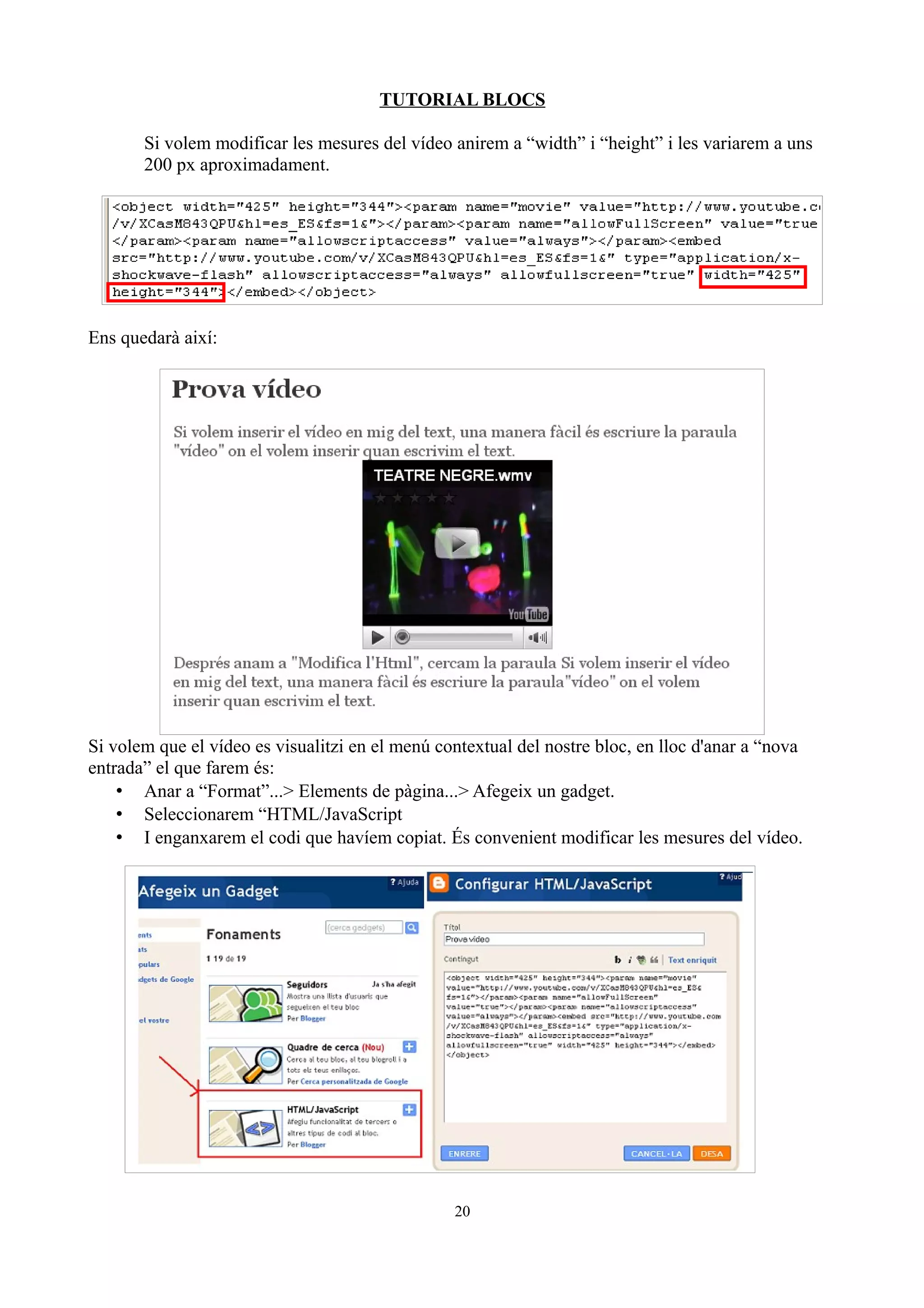 TUTORIAL BLOCS
Si volem modificar les mesures del vídeo anirem a “width” i “height” i les variarem a uns
200 px aproximadament.
Ens quedarà així:
Si volem que el vídeo es visualitzi en el menú contextual del nostre bloc, en lloc d'anar a “nova
entrada” el que farem és:
• Anar a “Format”...> Elements de pàgina...> Afegeix un gadget.
• Seleccionarem “HTML/JavaScript
• I enganxarem el codi que havíem copiat. És convenient modificar les mesures del vídeo.
20
 