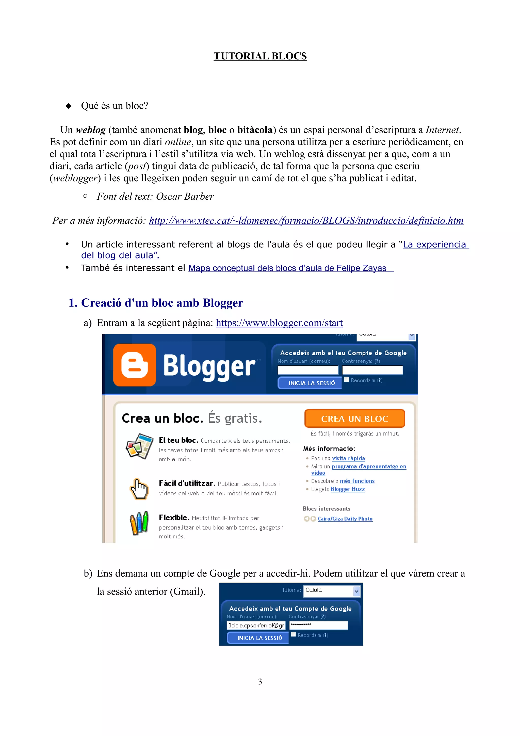 TUTORIAL BLOCS
 Què és un bloc?
Un weblog (també anomenat blog, bloc o bitàcola) és un espai personal d’escriptura a Internet.
Es pot definir com un diari online, un site que una persona utilitza per a escriure periòdicament, en
el qual tota l’escriptura i l’estil s’utilitza via web. Un weblog està dissenyat per a que, com a un
diari, cada article (post) tingui data de publicació, de tal forma que la persona que escriu
(weblogger) i les que llegeixen poden seguir un camí de tot el que s’ha publicat i editat.
◦ Font del text: Oscar Barber
Per a més informació: http://www.xtec.cat/~ldomenec/formacio/BLOGS/introduccio/definicio.htm
• Un article interessant referent al blogs de l'aula és el que podeu llegir a “La experiencia
del blog del aula”.
• També és interessant el Mapa conceptual dels blocs d’aula de Felipe Zayas
1. Creació d'un bloc amb Blogger
a) Entram a la següent pàgina: https://www.blogger.com/start
b) Ens demana un compte de Google per a accedir-hi. Podem utilitzar el que vàrem crear a
la sessió anterior (Gmail).
3
 
