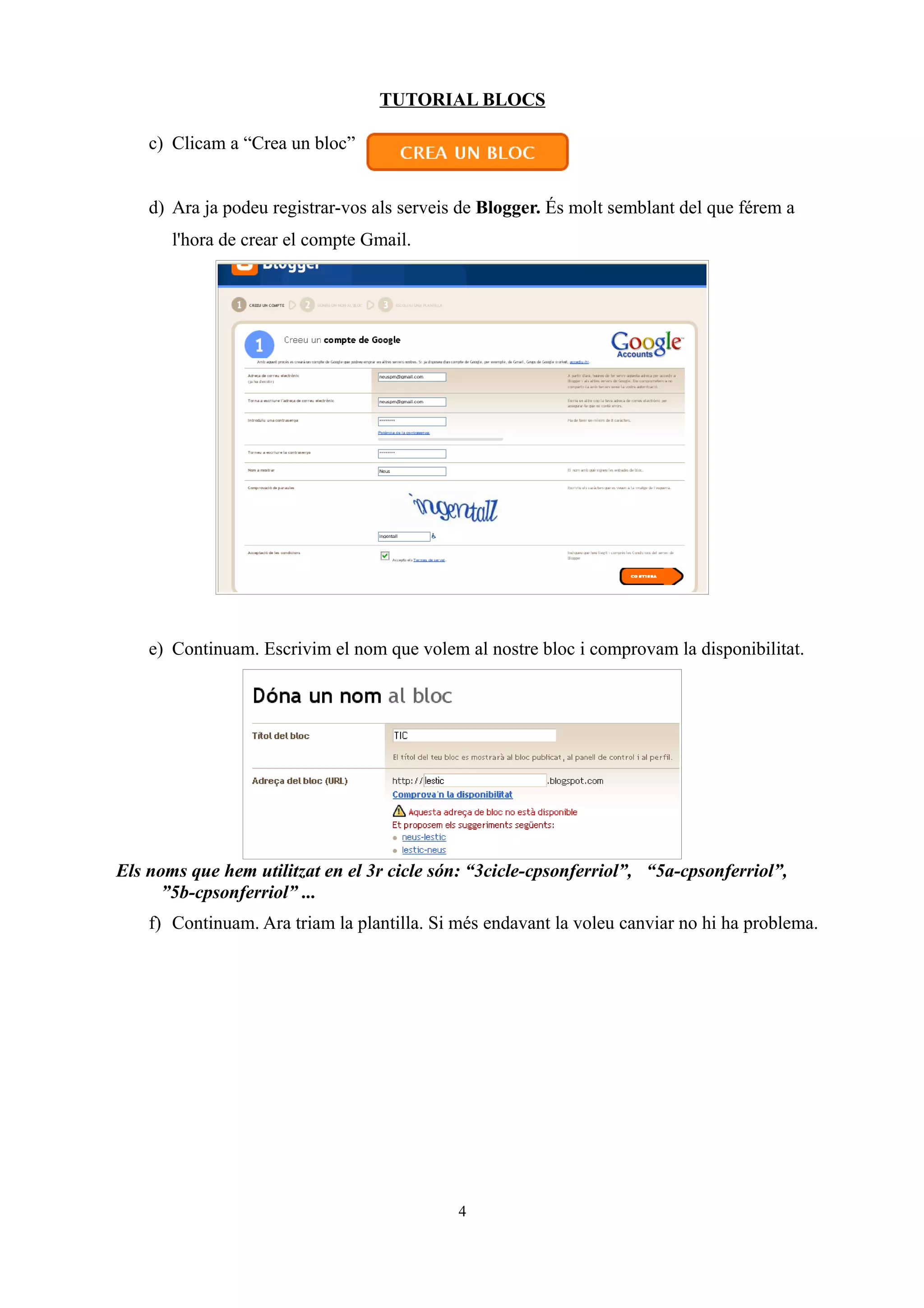 TUTORIAL BLOCS
c) Clicam a “Crea un bloc”
d) Ara ja podeu registrar-vos als serveis de Blogger. És molt semblant del que férem a
l'hora de crear el compte Gmail.
e) Continuam. Escrivim el nom que volem al nostre bloc i comprovam la disponibilitat.
Els noms que hem utilitzat en el 3r cicle són: “3cicle-cpsonferriol”, “5a-cpsonferriol”,
”5b-cpsonferriol” ...
f) Continuam. Ara triam la plantilla. Si més endavant la voleu canviar no hi ha problema.
4
 