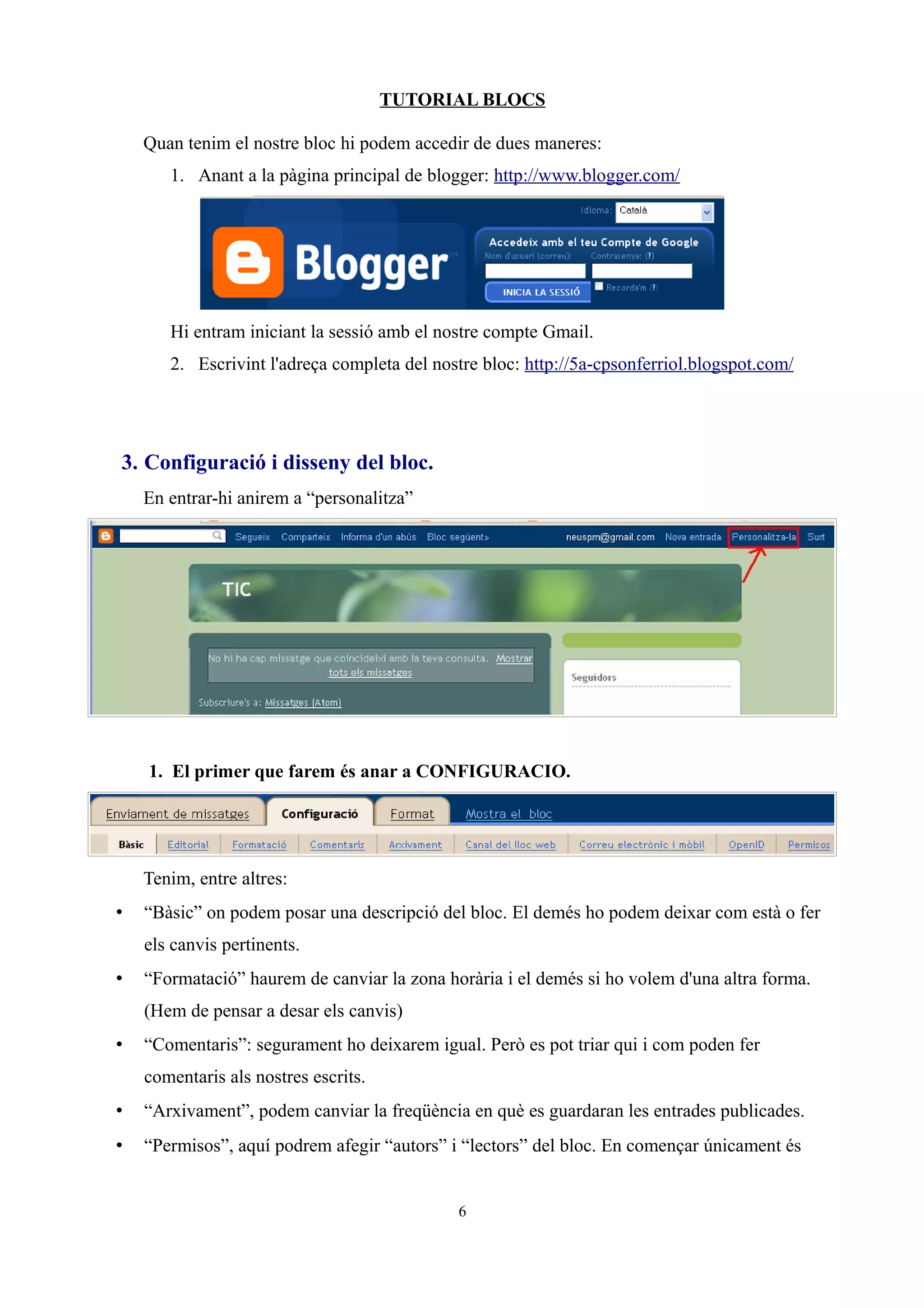 TUTORIAL BLOCS
Quan tenim el nostre bloc hi podem accedir de dues maneres:
1. Anant a la pàgina principal de blogger: http://www.blogger.com/
Hi entram iniciant la sessió amb el nostre compte Gmail.
2. Escrivint l'adreça completa del nostre bloc: http://5a-cpsonferriol.blogspot.com/
3. Configuració i disseny del bloc.
En entrar-hi anirem a “personalitza”
1. El primer que farem és anar a CONFIGURACIO.
Tenim, entre altres:
• “Bàsic” on podem posar una descripció del bloc. El demés ho podem deixar com està o fer
els canvis pertinents.
• “Formatació” haurem de canviar la zona horària i el demés si ho volem d'una altra forma.
(Hem de pensar a desar els canvis)
• “Comentaris”: segurament ho deixarem igual. Però es pot triar qui i com poden fer
comentaris als nostres escrits.
• “Arxivament”, podem canviar la freqüència en què es guardaran les entrades publicades.
• “Permisos”, aquí podrem afegir “autors” i “lectors” del bloc. En començar únicament és
6
 