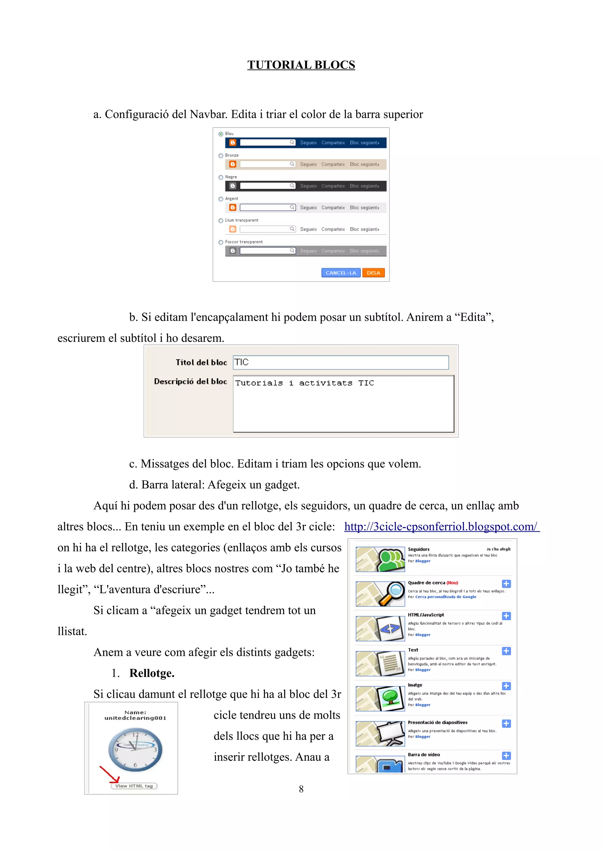 TUTORIAL BLOCS
a. Configuració del Navbar. Edita i triar el color de la barra superior
b. Si editam l'encapçalament hi podem posar un subtítol. Anirem a “Edita”,
escriurem el subtítol i ho desarem.
c. Missatges del bloc. Editam i triam les opcions que volem.
d. Barra lateral: Afegeix un gadget.
Aquí hi podem posar des d'un rellotge, els seguidors, un quadre de cerca, un enllaç amb
altres blocs... En teniu un exemple en el bloc del 3r cicle: http://3cicle-cpsonferriol.blogspot.com/
on hi ha el rellotge, les categories (enllaços amb els cursos
i la web del centre), altres blocs nostres com “Jo també he
llegit”, “L'aventura d'escriure”...
Si clicam a “afegeix un gadget tendrem tot un
llistat.
Anem a veure com afegir els distints gadgets:
1. Rellotge.
Si clicau damunt el rellotge que hi ha al bloc del 3r
cicle tendreu uns de molts
dels llocs que hi ha per a
inserir rellotges. Anau a
8
 