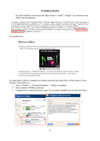 TUTORIAL BLOCS
Si volem modificar les mesures del vídeo anirem a “width” i “height” i les variarem a uns
200 px aproximadament.
Ens quedarà així:
Si volem que el vídeo es visualitzi en el menú contextual del nostre bloc, en lloc d'anar a “nova
entrada” el que farem és:
• Anar a “Format”...> Elements de pàgina...> Afegeix un gadget.
• Seleccionarem “HTML/JavaScript
• I enganxarem el codi que havíem copiat. És convenient modificar les mesures del vídeo.
20
 