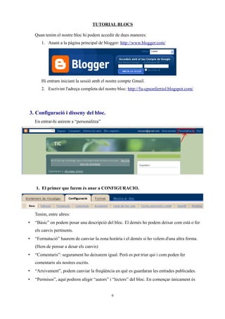 TUTORIAL BLOCS
Quan tenim el nostre bloc hi podem accedir de dues maneres:
1. Anant a la pàgina principal de blogger: http://www.blogger.com/
Hi entram iniciant la sessió amb el nostre compte Gmail.
2. Escrivint l'adreça completa del nostre bloc: http://5a-cpsonferriol.blogspot.com/
3. Configuració i disseny del bloc.
En entrar-hi anirem a “personalitza”
1. El primer que farem és anar a CONFIGURACIO.
Tenim, entre altres:
• “Bàsic” on podem posar una descripció del bloc. El demés ho podem deixar com està o fer
els canvis pertinents.
• “Formatació” haurem de canviar la zona horària i el demés si ho volem d'una altra forma.
(Hem de pensar a desar els canvis)
• “Comentaris”: segurament ho deixarem igual. Però es pot triar qui i com poden fer
comentaris als nostres escrits.
• “Arxivament”, podem canviar la freqüència en què es guardaran les entrades publicades.
• “Permisos”, aquí podrem afegir “autors” i “lectors” del bloc. En començar únicament és
6
 