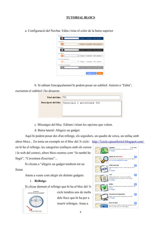 TUTORIAL BLOCS
a. Configuració del Navbar. Edita i triar el color de la barra superior
b. Si editam l'encapçalament hi podem posar un subtítol. Anirem a “Edita”,
escriurem el subtítol i ho desarem.
c. Missatges del bloc. Editam i triam les opcions que volem.
d. Barra lateral: Afegeix un gadget.
Aquí hi podem posar des d'un rellotge, els seguidors, un quadre de cerca, un enllaç amb
altres blocs... En teniu un exemple en el bloc del 3r cicle: http://3cicle-cpsonferriol.blogspot.com/
on hi ha el rellotge, les categories (enllaços amb els cursos
i la web del centre), altres blocs nostres com “Jo també he
llegit”, “L'aventura d'escriure”...
Si clicam a “afegeix un gadget tendrem tot un
llistat.
Anem a veure com afegir els distints gadgets:
1. Rellotge.
Si clicau damunt el rellotge que hi ha al bloc del 3r
cicle tendreu uns de molts
dels llocs que hi ha per a
inserir rellotges. Anau a
8
 