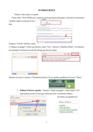 TUTORIAL BLOCS
Gallery i triau el que vos agradi.
Clicau sobre “View HTML tag”, sortirà un escrit que haureu d'acceptar. Canviau la zona horària
i després copiau el codi que hi ha a
baix.
Tornam a “Format” del bloc i anam
a “Afegeix un gadget”. S'obre una finestra i triam “Text”. Anirem a “Modifica l'Html” i a la finestra
de contingut hi aferrarem el codi del rellotge que havíem copiat.
Desarem els canvis i anirem a “Visualització prèvia. Si ens agrada, guardarem els canvis: “Desa”
2. Enllaços d'interès, agenda... Tornam a “afegir un gagdet” i triam l'opció “text”.
Aquí podem escriure el títol que volem que surti i els distints enllaços.
En el bloc ens quedarà així
9
 