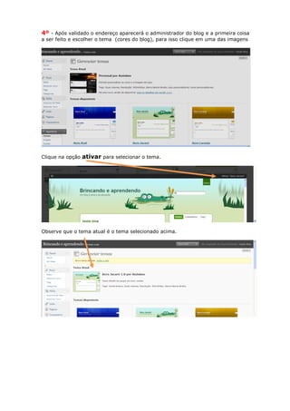 4º - Após validado o endereço aparecerá o administrador do blog e a primeira coisa
a ser feito e escolher o tema (cores do blog), para isso clique em uma das imagens




Clique na opção   ativar para selecionar o tema.




Observe que o tema atual é o tema selecionado acima.
 