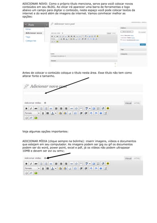 ADICIONAR NOVO: Como o próprio título menciona, serve para você colocar novos
conteúdos em seu BLOG. Ao clicar irá aparecer uma barra de ferramentas e logo
abaixo um campo para digitar o conteúdo, neste espaço você pode colocar textos da
internet e do word além de imagens da internet. Vamos connhecer melhor as
opções:




Antes de colocar o conteúdo coloque o título nesta área. Esse título não tem como
alterar fonte e tamanho.




Veja algumas opções importantes:


ADICIONAR MÍDIA (clique sempre na bolinha): inserir imagens, vídeos e documentos
que estejam em seu computador. As imagens podem ser jpg ou gif os documentos
podem ser do word, power point, excel e pdf, já os vídeos não podem ultrapasar
10MB e devem ser avi ou wmv;
 